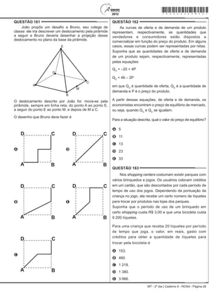 MT - 2º dia | Caderno 8 - ROSA - Página 26
QUESTÃO 161	
João propôs um desafio a Bruno, seu colega de
classe: ele iria descrever um deslocamento pela pirâmide
a seguir e Bruno deveria desenhar a projeção desse
deslocamento no plano da base da pirâmide.
O deslocamento descrito por João foi: mova-se pela
pirâmide, sempre em linha reta, do ponto A ao ponto E,
a seguir do ponto E ao ponto M, e depois de M a C.
O desenho que Bruno deve fazer é
A D
B E
C
QUESTÃO 162	
As curvas de oferta e de demanda de um produto
representam, respectivamente, as quantidades que
vendedores e consumidores estão dispostos a
comercializar em função do preço do produto. Em alguns
casos, essas curvas podem ser representadas por retas.
Suponha que as quantidades de oferta e de demanda
de um produto sejam, respectivamente, representadas
pelas equações:
QO
= –20 + 4P
QD
= 46 – 2P
em que QO
é quantidade de oferta, QD
é a quantidade de
demanda e P é o preço do produto.
A partir dessas equações, de oferta e de demanda, os
economistas encontram o preço de equilíbrio de mercado,
ou seja, quando QO
e QD
se igualam.
Para a situação descrita, qual o valor do preço de equilíbrio?
A	 5
B	 11
C	 13
D	 23
E	 33
QUESTÃO 163	
Nos shopping centers costumam existir parques com
vários brinquedos e jogos. Os usuários colocam créditos
em um cartão, que são descontados por cada período de
tempo de uso dos jogos. Dependendo da pontuação da
criança no jogo, ela recebe um certo número de tíquetes
para trocar por produtos nas lojas dos parques.
Suponha que o período de uso de um brinquedo em
certo shopping custa R$ 3,00 e que uma bicicleta custa
9 200 tíquetes.
Para uma criança que recebe 20 tíquetes por período
de tempo que joga, o valor, em reais, gasto com
créditos para obter a quantidade de tíquetes para
trocar pela bicicleta é
A	 153.
B	 460.
C	 1 218.
D	 1 380.
E	 3 066.
*rosa25dom26*
 