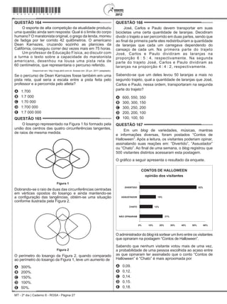 MT - 2º dia | Caderno 8 - ROSA - Página 27
QUESTÃO 164	
O esporte de alta competição da atualidade produziu
uma questão ainda sem resposta: Qual é o limite do corpo
humano? O maratonista original, o grego da lenda, morreu
de fadiga por ter corrido 42 quilômetros. O americano
Dean Karnazes, cruzando sozinho as planícies da
Califórnia, conseguiu correr dez vezes mais em 75 horas.
Um professor de Educação Física, ao discutir com
a turma o texto sobre a capacidade do maratonista
americano, desenhou na lousa uma pista reta de
60 centímetros, que representaria o percurso referido.
Disponível em: http://veja.abril.com.br. Acesso em: 25 jun. 2011 (adaptado).
Se o percurso de Dean Karnazes fosse também em uma
pista reta, qual seria a escala entre a pista feita pelo
professor e a percorrida pelo atleta?
A	 1:700
B	 1:7 000
C	 1:70 000
D	 1:700 000
E	 1:7 000 000
QUESTÃO 165	
O losango representado na Figura 1 foi formado pela
união dos centros das quatro circunferências tangentes,
de raios de mesma medida.
Figura 1Figura 1
Dobrando-se o raio de duas das circunferências centradas
em vértices opostos do losango e ainda mantendo-se
a configuração das tangências, obtém-se uma situação
conforme ilustrada pela Figura 2.
Figura 2
Figura 2
O perímetro do losango da Figura 2, quando comparado
ao perímetro do losango da Figura 1, teve um aumento de
A	 300%.
B	 200%.
C	 150%.
D	 100%.
E	 50%.
QUESTÃO 166	
José, Carlos e Paulo devem transportar em suas
bicicletas uma certa quantidade de laranjas. Decidiram
dividir o trajeto a ser percorrido em duas partes, sendo que
ao final da primeira parte eles redistribuiriam a quantidade
de laranjas que cada um carregava dependendo do
cansaço de cada um. Na primeira parte do trajeto
José, Carlos e Paulo dividiram as laranjas na
proporção 6 : 5 : 4, respectivamente. Na segunda
parte do trajeto José, Carlos e Paulo dividiram as
laranjas na proporção 4 : 4 : 2, respectivamente.
Sabendo-se que um deles levou 50 laranjas a mais no
segundo trajeto, qual a quantidade de laranjas que José,
Carlos e Paulo, nessa ordem, transportaram na segunda
parte do trajeto?
A	 600, 550, 350
B	 300, 300, 150
C	 300, 250, 200
D	 200, 200, 100
E	 100, 100, 50
QUESTÃO 167	
Em um blog de variedades, músicas, mantras
e informações diversas, foram postados “Contos de
Halloween”. Após a leitura, os visitantes poderiam opinar,
assinalando suas reações em: “Divertido”, “Assustador”
ou “Chato”. Ao final de uma semana, o blog registrou que
500 visitantes distintos acessaram esta postagem.
O gráfico a seguir apresenta o resultado da enquete.
CONTOS DE HALLOWEEN
opinião dos visitantes
DIVERTIDO
ASSUSTADOR
CHATO
NÃO OPINARAM
15%
52%
12%
21%
0% 10% 20% 30% 40% 50% 60%
O administrador do blog irá sortear um livro entre os visitantes
que opinaram na postagem “Contos de Halloween”.
Sabendo que nenhum visitante votou mais de uma vez,
a probabilidade de uma pessoa escolhida ao acaso entre
as que opinaram ter assinalado que o conto “Contos de
Halloween” é “Chato” é mais aproximada por
A	 0,09.
B	 0,12.
C	 0,14.
D	 0,15.
E	 0,18.
*rosa25dom27*
 
