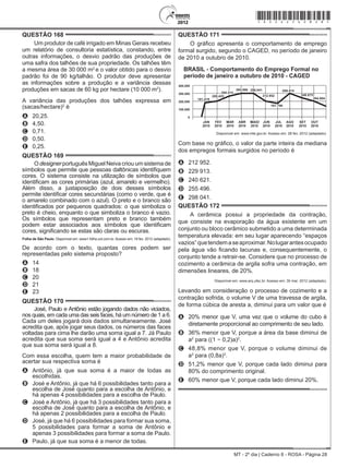 MT - 2º dia | Caderno 8 - ROSA - Página 28
QUESTÃO 168	
Um produtor de café irrigado em Minas Gerais recebeu
um relatório de consultoria estatística, constando, entre
outras informações, o desvio padrão das produções de
uma safra dos talhões de sua propriedade. Os talhões têm
a mesma área de 30 000 m2
e o valor obtido para o desvio
padrão foi de 90 kg/talhão. O produtor deve apresentar
as informações sobre a produção e a variância dessas
produções em sacas de 60 kg por hectare (10 000 m2
).
A variância das produções dos talhões expressa em
(sacas/hectare)2
é
A	 20,25.
B	 4,50.
C	 0,71.
D	 0,50.
E	 0,25.
QUESTÃO 169	
O designer português Miguel Neiva criou um sistema de
símbolos que permite que pessoas daltônicas identifiquem
cores. O sistema consiste na utilização de símbolos que
identificam as cores primárias (azul, amarelo e vermelho).
Além disso, a justaposição de dois desses símbolos
permite identificar cores secundárias (como o verde, que é
o amarelo combinado com o azul). O preto e o branco são
identificados por pequenos quadrados: o que simboliza o
preto é cheio, enquanto o que simboliza o branco é vazio.
Os símbolos que representam preto e branco também
podem estar associados aos símbolos que identificam
cores, significando se estas são claras ou escuras.
Folha de São Paulo. Disponível em: www1.folha.uol.com.br. Acesso em: 18 fev. 2012 (adaptado).
De acordo com o texto, quantas cores podem ser
representadas pelo sistema proposto?
A	 14
B	 18
C	 20
D	 21
E	 23
QUESTÃO 170	
José, Paulo e Antônio estão jogando dados não viciados,
nos quais, em cada uma das seis faces, há um número de 1 a 6.
Cada um deles jogará dois dados simultaneamente. José
acredita que, após jogar seus dados, os números das faces
voltadas para cima lhe darão uma soma igual a 7. Já Paulo
acredita que sua soma será igual a 4 e Antônio acredita
que sua soma será igual a 8.
Com essa escolha, quem tem a maior probabilidade de
acertar sua respectiva soma é
A	 Antônio, já que sua soma é a maior de todas as
escolhidas.
B	 José e Antônio, já que há 6 possibilidades tanto para a
escolha de José quanto para a escolha de Antônio, e
há apenas 4 possibilidades para a escolha de Paulo.
C	 José e Antônio, já que há 3 possibilidades tanto para a
escolha de José quanto para a escolha de Antônio, e
há apenas 2 possibilidades para a escolha de Paulo.
D	 José, já que há 6 possibilidades para formar sua soma,
5 possibilidades para formar a soma de Antônio e
apenas 3 possibilidades para formar a soma de Paulo.
E	 Paulo, já que sua soma é a menor de todas.
QUESTÃO 171	
O gráfico apresenta o comportamento de emprego
formal surgido, segundo o Caged, no período de janeiro
de 2010 a outubro de 2010.
MAIO
Disponível em: www.mte.gov.br. Acesso em: 28 fev. 2012 (adaptado).
Com base no gráfico, o valor da parte inteira da mediana
dos empregos formais surgidos no período é
A	 212 952.
B	 229 913.
C	 240 621.
D	 255 496.
E	 298 041.
QUESTÃO 172	
A cerâmica possui a propriedade da contração,
que consiste na evaporação da água existente em um
conjunto ou bloco cerâmico submetido a uma determinada
temperatura elevada: em seu lugar aparecendo “espaços
vazios”quetendemaseaproximar.Nolugarantesocupado
pela água vão ficando lacunas e, consequentemente, o
conjunto tende a retrair-se. Considere que no processo de
cozimento a cerâmica de argila sofra uma contração, em
dimensões lineares, de 20%.
Disponível em: www.arq.ufsc.br. Acesso em: 30 mar. 2012 (adaptado).
Levando em consideração o processo de cozimento e a
contração sofrida, o volume V de uma travessa de argila,
de forma cúbica de aresta a, diminui para um valor que é
A	 20% menor que V, uma vez que o volume do cubo é
diretamente proporcional ao comprimento de seu lado.
B	 36% menor que V, porque a área da base diminui de
a2
para ((1 − 0,2)a)2
.
C	 48,8% menor que V, porque o volume diminui de
a3
para (0,8a)3
.
D	 51,2% menor que V, porque cada lado diminui para
80% do comprimento original.
E	 60% menor que V, porque cada lado diminui 20%.
*rosa25dom28*
 