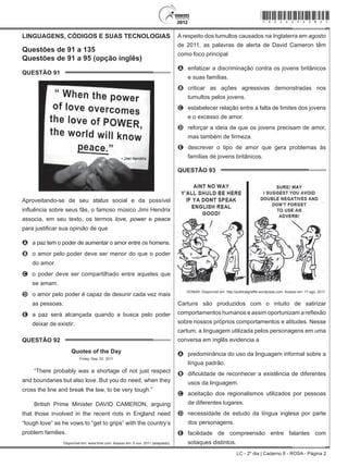 LC - 2º dia | Caderno 8 - ROSA - Página 2
LINGUAGENS, CÓDIGOS E SUAS TECNOLOGIAS
Questões de 91 a 135
Questões de 91 a 95 (opção inglês)
QUESTÃO 91	
Aproveitando-se de seu status social e da possível
influência sobre seus fãs, o famoso músico Jimi Hendrix
associa, em seu texto, os termos love, power e peace
para justificar sua opinião de que
A	 a paz tem o poder de aumentar o amor entre os homens.
B	 o amor pelo poder deve ser menor do que o poder
do amor.
C	 o poder deve ser compartilhado entre aqueles que
se amam.
D	 o amor pelo poder é capaz de desunir cada vez mais
as pessoas.
E	 a paz será alcançada quando a busca pelo poder
deixar de existir.
QUESTÃO 92	
Quotes of the Day
Friday, Sep. 02, 2011
“There probably was a shortage of not just respect
and boundaries but also love. But you do need, when they
cross the line and break the law, to be very tough.”
British Prime Minister DAVID CAMERON, arguing
that those involved in the recent riots in England need
“tough love” as he vows to “get to grips” with the country’s
problem families.
Disponível em: www.time.com. Acesso em: 5 nov. 2011 (adaptado).
A respeito dos tumultos causados na Inglaterra em agosto
de 2011, as palavras de alerta de David Cameron têm
como foco principal
A	 enfatizar a discriminação contra os jovens britânicos
e suas famílias.
B	 criticar as ações agressivas demonstradas nos
tumultos pelos jovens.
C	 estabelecer relação entre a falta de limites dos jovens
e o excesso de amor.
D	 reforçar a ideia de que os jovens precisam de amor,
mas também de firmeza.
E	 descrever o tipo de amor que gera problemas às
famílias de jovens britânicos.
QUESTÃO 93	
DONAR. Disponível em: http://politicalgraffiti.wordpress.com. Acesso em: 17 ago. 2011.
Cartuns são produzidos com o intuito de satirizar
comportamentos humanos e assim oportunizam a reflexão
sobre nossos próprios comportamentos e atitudes. Nesse
cartum, a linguagem utilizada pelos personagens em uma
conversa em inglês evidencia a
A	 predominância do uso da linguagem informal sobre a
língua padrão.
B	 dificuldade de reconhecer a existência de diferentes
usos da linguagem.
C	 aceitação dos regionalismos utilizados por pessoas
de diferentes lugares.
D	 necessidade de estudo da língua inglesa por parte
dos personagens.
E	 facilidade de compreensão entre falantes com
sotaques distintos.
*rosa25dom2*
 