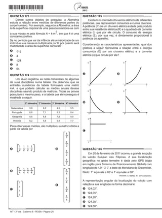 MT - 2º dia | Caderno 8 - ROSA - Página 29
QUESTÃO 173	
Dentre outros objetos de pesquisa, a Alometria
estuda a relação entre medidas de diferentes partes do
corpo humano. Por exemplo, segundo a Alometria, a área
A da superfície corporal de uma pessoa relaciona-se com
a sua massa m pela fórmula A = k.m
2
3
, em que k é uma
constante positiva.
Se no período que vai da infância até a maioridade de um
indivíduo sua massa é multiplicada por 8, por quanto será
multiplicada a área da superfície corporal?
A 16
3
B 4
C 24
D 8
E 64
QUESTÃO 174	
Um aluno registrou as notas bimestrais de algumas
de suas disciplinas numa tabela. Ele observou que as
entradas numéricas da tabela formavam uma matriz
4x4, e que poderia calcular as médias anuais dessas
disciplinas usando produto de matrizes. Todas as provas
possuíam o mesmo peso, e a tabela que ele conseguiu é
mostrada a seguir.
1º bimestre 2º bimestre 3º bimestre 4º bimestre
Matemática 5,9 6,2 4,5 5,5
Português 6,6 7,1 6,5 8,4
Geografia 8,6 6,8 7,8 9,0
História 6,2 5,6 5,9 7,7
Para obter essas médias, ele multiplicou a matriz obtida a
partir da tabela por
A
1
2
1
2
1
2
1
2 D
1
2
1
2
1
2
1
2
B
1
4
1
4
1
4
1
4
E
1
4
1
4
1
4
1
4
C
1
1
1
1
QUESTÃO 175	
Existem no mercado chuveiros elétricos de diferentes
potências, que representam consumos e custos diversos.
A potência (P) de um chuveiro elétrico é dada pelo produto
entre sua resistência elétrica (R) e o quadrado da corrente
elétrica (i) que por ele circula. O consumo de energia
elétrica (E), por sua vez, é diretamente proporcional à
potência do aparelho.
Considerando as características apresentadas, qual dos
gráficos a seguir representa a relação entre a energia
consumida (E) por um chuveiro elétrico e a corrente
elétrica (i) que circula por ele?
A
E
i0
D
E
i0
B
E
i0
E
E
i0
C
E
i0
QUESTÃO 176	
Em 20 de fevereiro de 2011 ocorreu a grande erupção
do vulcão Bulusan nas Filipinas. A sua localização
geográfica no globo terrestre é dada pelo GPS (sigla
em inglês para Sistema de Posicionamento Global) com
longitude de 124° 3’ 0” a leste do Meridiano de Greenwich.
Dado: 1° equivale a 60’ e 1’ equivale a 60”.
PAVARIN, G. Galileu, fev. 2012 (adaptado).
A representação angular da localização do vulcão com
relação a sua longitude na forma decimal é
A	 124,02°.
B	 124,05°.
C	 124,20°.
D	 124,30°.
E	 124,50°.
*rosa25dom29*
 