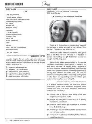 LC - 2º dia | Caderno 8 - ROSA - Página 3
QUESTÃO 94	
I, too
I, too, sing America.
I am the darker brother.
They send me to eat in the kitchen
When company comes,
But I laugh,
And eat well,
And grow strong.
Tomorrow,
I’ll be at the table
When company comes.
Nobody’ll dare
Say to me,
“Eat in the kitchen,”
Then.
Besides,
They’ll see how beautiful I am
And be ashamed
I, too, am America.
HUGHES, L. In: RAMPERSAD, A.; ROESSEL, D. (Ed.) The collected poems of Langston
Hughes. New York: Knopf, 1994.
Langston Hughes foi um poeta negro americano que
viveu no século XX e escreveu I, too em 1932. No poema,
a personagem descreve uma prática racista que provoca
nela um sentimento de
A	 coragem, pela superação.
B	 vergonha, pelo retraimento.
C	 compreensão, pela aceitação.
D	 superioridade, pela arrogância.
E	 resignação, pela submissão.
QUESTÃO 95	
23 February 2012 Last update at 16:53 GMT
BBC World Service
J. K. Rowling to pen first novel for adults
Author J. K. Rowling has announced plans to publish
her first novel for adults, which will be “very different” from
the Harry Potter books she is famous for.
The book will be published worldwide although no
date or title has yet been released. “The freedom to
explore new territory is a gift that Harry’s sucess has
brought me,” Rowling said.
All the Potter books were published by Bloomsbury,
but Rowling has chosen a new publisher for her debut into
adult fiction. “Although I’ve enjoyed writing it every bit as
much, my next book will be very different to the Harry Potter
series, which has been published so brilliantly by Bloomsbury
and my other publishers around the world,” she said, in a
statement. “I’m delighted to have a second publishing home
in Little, Brown, and a publishing team that will be a great
partner in this new phase of my writing life.”
Disponível em: www.bbc.co.uk. Acesso em: 24 fev. 2012 (adaptado).
J. K. Rowling tornou-se famosa por seus livros sobre o
bruxo Harry Potter e suas aventuras, adaptados para o
cinema. Esse texto, que aborda a trajetória da escritora
britânica, tem por objetivo
A	 informar que a famosa série Harry Potter será
adaptada para o público adulto.
B	 divulgar a publicação do romance por J. K. Rowling
inteiramente para adultos.
C	 promover a nova editora que irá publicar os próximos
livros de J. K. Rowling.
D	 informar que a autora de Harry Potter agora pretende
escrever para adultos.
E	 anunciar um novo livro da série Harry Potter publicado
por editora diferente.
*rosa25dom3*
 