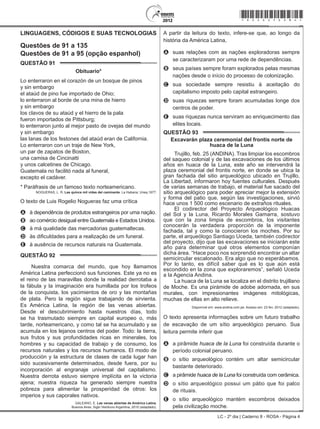 LC - 2º dia | Caderno 8 - ROSA - Página 4
LINGUAGENS, CÓDIGOS E SUAS TECNOLOGIAS
Questões de 91 a 135
Questões de 91 a 95 (opção espanhol)
QUESTÃO 91	
Obituario*
Lo enterraron en el corazón de un bosque de pinos
y sin embargo
el ataúd de pino fue importado de Ohio;
lo enterraron al borde de una mina de hierro
y sin embargo
los clavos de su ataúd y el hierro de la pala
fueron importados de Pittsburg;
lo enterraron junto al mejor pasto de ovejas del mundo
y sin embargo
las lanas de los festones del ataúd eran de California.
Lo enterraron con un traje de New York,
un par de zapatos de Boston,
una camisa de Cincinatti
y unos calcetines de Chicago.
Guatemala no facilitó nada al funeral,
excepto el cadáver.
* Paráfrasis de un famoso texto norteamericano.
NOGUERAS, L. R. Las quince mil vidas del caminante. La Habana: Unea,1977.
O texto de Luis Rogelio Nogueras faz uma crítica
A	 à dependência de produtos estrangeiros por uma nação.
B	 ao comércio desigual entre Guatemala e Estados Unidos.
C	 à má qualidade das mercadorias guatemaltecas.
D	 às dificuldades para a realização de um funeral.
E	 à ausência de recursos naturais na Guatemala.
QUESTÃO 92	
Nuestra comarca del mundo, que hoy llamamos
América Latina perfeccionó sus funciones. Este ya no es
el reino de las maravillas donde la realidad derrotaba a
la fábula y la imaginación era humillada por los trofeos
de la conquista, los yacimientos de oro y las montañas
de plata. Pero la región sigue trabajando de sirvienta.
Es América Latina, la región de las venas abiertas.
Desde el descubrimiento hasta nuestros días, todo
se ha trasmutado siempre en capital europeo o, más
tarde, norteamericano, y como tal se ha acumulado y se
acumula en los lejanos centros del poder. Todo: la tierra,
sus frutos y sus profundidades ricas en minerales, los
hombres y su capacidad de trabajo y de consumo, los
recursos naturales y los recursos humanos. El modo de
producción y la estructura de clases de cada lugar han
sido sucesivamente determinados, desde fuera, por su
incorporación al engranaje universal del capitalismo.
Nuestra derrota estuvo siempre implícita en la victoria
ajena; nuestra riqueza ha generado siempre nuestra
pobreza para alimentar la prosperidad de otros: los
imperios y sus caporales nativos.
GALEANO, E. Las venas abiertas de América Latina.
Buenos Aires: Siglo Veintiuno Argentina, 2010 (adaptado).
A partir da leitura do texto, infere-se que, ao longo da
história da América Latina,
A	 suas relações com as nações exploradoras sempre
se caracterizaram por uma rede de dependências.
B	 seus países sempre foram explorados pelas mesmas
nações desde o início do processo de colonização.
C	 sua sociedade sempre resistiu à aceitação do
capitalismo imposto pelo capital estrangeiro.
D	 suas riquezas sempre foram acumuladas longe dos
centros de poder.
E	 suas riquezas nunca serviram ao enriquecimento das
elites locais.
QUESTÃO 93	
Excavarán plaza ceremonial del frontis norte de
huaca de la Luna
Trujillo, feb. 25 (ANDINA). Tras limpiar los escombros
del saqueo colonial y de las excavaciones de los últimos
años en huaca de la Luna, este año se intervendrá la
plaza ceremonial del frontis norte, en donde se ubica la
gran fachada del sitio arqueológico ubicado en Trujillo,
La Libertad, informaron hoy fuentes culturales. Después
de varias semanas de trabajo, el material fue sacado del
sitio arqueológico para poder apreciar mejor la extensión
y forma del patio que, según las investigaciones, sirvió
hace unos 1 500 como escenario de extraños rituales.
El codirector del Proyecto Arqueológico Huacas
del Sol y la Luna, Ricardo Morales Gamarra, sostuvo
que con la zona limpia de escombros, los visitantes
conocerán la verdadera proporción de la imponente
fachada, tal y como la conocieron los moches. Por su
parte, el arqueólogo Santiago Uceda, también codirector
del proyecto, dijo que las excavaciones se iniciarán este
año para determinar qué otros elementos componían
dicha área. “Hace poco nos sorprendió encontrar un altar
semicircular escalonado. Era algo que no esperábamos.
Por lo tanto, es difícil saber qué es lo que aún está
escondido en la zona que exploraremos”, señaló Uceda
a la Agencia Andina.
La huaca de la Luna se localiza en el distrito trujillano
de Moche. Es una pirámide de adobe adornada, en sus
murales, con impresionantes imágenes mitológicas,
muchas de ellas en alto relieve.
Disponível em: www.andina.com.pe. Acesso em: 23 fev. 2012 (adaptado).
O texto apresenta informações sobre um futuro trabalho
de escavação de um sítio arqueológico peruano. Sua
leitura permite inferir que
A	 a pirâmide huaca de la Luna foi construída durante o
período colonial peruano.
B	 o sítio arqueológico contém um altar semicircular
bastante deteriorado.
C	 a pirâmide huaca de la Luna foi construída com cerâmica.
D	 o sítio arqueológico possui um pátio que foi palco
de rituais.
E	 o sítio arqueológico mantém escombros deixados
pela civilização moche.
*rosa25dom4*
 