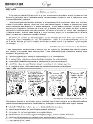 LC - 2º dia | Caderno 8 - ROSA - Página 5
QUESTÃO 94	
Las Malvinas son nuestras
Sí, las islas son nuestras. Esta afirmación no se basa en sentimientos nacionalistas, sino en normas y principios
del derecho internacional que, si bien pueden suscitar interpretaciones en contrario por parte de los británicos, tienen
la fuerza suficiente para imponerse.
Los británicos optaron por sostener el derecho de autodeterminación de los habitantes de las islas, invocando
la resolución 1514 de las Naciones Unidas, que acordó a los pueblos coloniales el derecho de independizarse de los
Estados colonialistas. Pero esta tesitura es también indefendible. La citada resolución se aplica a los casos de pueblos
sojuzgados por una potencia extranjera, que no es el caso de Malvinas, donde Gran Bretaña procedió a expulsar a
los argentinos que residían en las islas, reemplazándolos por súbditos de la corona que pasaron a ser kelpers y luego
ciudadanos británicos. Además, según surge de la misma resolución, el principio de autodeterminación no es de
aplicación cuando afecta la integridad territorial de un país.
Finalmente, en cuanto a qué haría la Argentina con los habitantes británicos de las islas en caso de ser
recuperadas, la respuesta se encuentra en la cláusula transitoria primera de la Constitución Nacional sancionada
por la reforma de 1994, que impone respetar el modo de vida de los isleños, lo que además significa respetar
sus intereses.
MENEM, E. Disponível em: www.lanacion.com.ar. Acesso em: 18 fev. 2012 (adaptado).
O texto apresenta uma opinião em relação à disputa entre e a Argentina e o Reino Unido pela soberania sobre as
Ilhas Malvinas, ocupadas pelo Reino Unido em 1833. O autor dessa opinião apoia a reclamação argentina desse
arquipélago, argumentando que
A	 a descolonização das ilhas em disputa está contemplada na lei comum britânica.
B	 as Nações Unidas estão desacreditadas devido à ambiguidade das suas resoluções.
C	 o princípio de autodeterminação carece de aplicabilidade no caso das Ilhas Malvinas.
D	 a população inglesa compreende a reivindicação nacionalista da administração argentina.
E	 os cidadãos de origem britânica assentados nas ilhas seriam repatriados para a Inglaterra.
QUESTÃO 95	
ME REVIENTAN LOS TIPOS
QUE PIENSAN QUE LA
MUJER ES INFERIOR
SERÁ QUE, MAS
QUE NADA, LA VEN
EN TAREAS DOMÉS-
TICAS
Y BUENO, ES QUE PARA
ESO ESTAMOS LAS MUJERES!
AL FIN DE CUENTAS UNA MU-
JER QUE NO COCINA, QUE
NO PLANCHA, QUE NO LAVA,
NI LIMPIA, NI NADA DE ESO,
ES MENOS MUJER, QUÉ
DIABLOS!
!
! MOMENTITO!...UNA
COSA ES LA MUJEREZ
Y OTRA EL STATUS
!AH, SEGÚN VOS, UNA
MUJER QUE TENGA
COCINERA, LAVANDERA,
MUCAMA Y DEMÁS,
ES POCO MUJER?
?
QUINO.Disponível em: http://mafalda.dreamers.com. Acesso em: 27 fev. 2012.
A personagem Susanita, no último quadro, inventa o vocábulo mujerez, utilizando-se de um recurso de formação de
palavra existente na língua espanhola. Na concepção da personagem, o sentido do vocábulo mujerez remete à
A	 falta de feminilidade das mulheres que não se dedicam às tarefas domésticas.
B	 valorização das mulheres que realizam todas as tarefas domésticas.
C	 inferioridade das mulheres que praticam as tarefas domésticas.
D	 relevância social das mulheres que possuem empregados para realizar as tarefas domésticas.
E	 independência das mulheres que não se prendem apenas às tarefas domésticas.
*rosa25dom5*
 