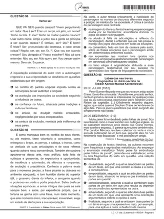 LC - 2º dia | Caderno 8 - ROSA - Página 6
QUESTÃO 96	
Verbo ser
QUE VAI SER quando crescer? Vivem perguntando
em redor. Que é ser? É ter um corpo, um jeito, um nome?
Tenho os três. E sou? Tenho de mudar quando crescer?
Usar outro nome, corpo e jeito? Ou a gente só principia
a ser quando cresce? É terrível, ser? Dói? É bom?
É triste? Ser: pronunciado tão depressa, e cabe tantas
coisas? Repito: ser, ser, ser. Er. R. Que vou ser quando
crescer? Sou obrigado a? Posso escolher? Não dá para
entender. Não vou ser. Não quero ser. Vou crescer assim
mesmo. Sem ser. Esquecer.
ANDRADE, C. D. Poesia e prosa. Rio de Janeiro: Nova Aguilar, 1992.
A inquietação existencial do autor com a autoimagem
corporal e a sua corporeidade se desdobra em questões
existenciais que têm origem
A	 no conflito do padrão corporal imposto contra as
convicções de ser autêntico e singular.
B	 na aceitação das imposições da sociedade seguindo
a influência de outros.
C	 na confiança no futuro, ofuscada pelas tradições e
culturas familiares.
D	 no anseio de divulgar hábitos enraizados,
negligenciados por seus antepassados.
E	 na certeza da exclusão, revelada pela indiferença de
seus pares.
QUESTÃO 97	
E como manejava bem os cordéis de seus títeres,
ou ele mesmo, títere voluntário e consciente, como
entregava o braço, as pernas, a cabeça, o tronco, como
se desfazia de suas articulações e de seus reflexos
quando achava nisso conveniência. Também ele soubera
apoderar-se dessa arte, mais artifício, toda feita de
sutilezas e grosserias, de expectativa e oportunidade,
de insolência e submissão, de silêncios e rompantes,
de anulação e prepotência. Conhecia a palavra exata
para o momento preciso, a frase picante ou obscena no
ambiente adequado, o tom humilde diante do superior
útil, o grosseiro diante do inferior, o arrogante quando
o poderoso em nada o podia prejudicar. Sabia desfazer
situações equívocas, e armar intrigas das quais se saía
sempre bem, e sabia, por experiência própria, que a
fortuna se ganha com uma frase, num dado momento,
que este momento único, irrecuperável, irreversível, exige
um estado de alerta para a sua apropriação.
RAWET, S. O aprendizado. In: Diálogo. Rio de Janeiro: GRD, 1963 (fragmento).
No conto, o autor retrata criticamente a habilidade do
personagem no manejo de discursos diferentes segundo
a posição do interlocutor na sociedade. A crítica à conduta
do personagem está centrada
A	 na imagem do títere ou fantoche em que o personagem
acaba por se transformar, acreditando dominar os
jogos de poder na linguagem.
B	 na alusão à falta de articulações e reflexos do
personagem, dando a entender que ele não possui o
manejo dos jogos discursivos em todas as situações.
C	 no comentário, feito em tom de censura pelo autor,
sobre as frases obscenas que o personagem emite
em determinados ambientes sociais.
D	 nas expressões que mostram tons opostos nos
discursos empregados aleatoriamente pelo personagem
em conversas com interlocutores variados.
E	 no falso elogio à originalidade atribuída a esse
personagem, responsável por seu sucesso no
aprendizado das regras de linguagem da sociedade.
QUESTÃO 98	
Labaredas nas trevas
Fragmentos do diário secreto de
Teodor Konrad Nalecz Korzeniowski
20 DE JULHO [1912]
Peter Sumerville pede-me que escreva um artigo sobre
Crane. Envio-lhe uma carta: “Acredite-me, prezado senhor,
nenhum jornal ou revista se interessaria por qualquer coisa
que eu, ou outra pessoa, escrevesse sobre Stephen Crane.
Ririam da sugestão. [...] Dificilmente encontro alguém,
agora, que saiba quem é Stephen Crane ou lembre-se de
algo dele. Para os jovens escritores que estão surgindo ele
simplesmente não existe.”
20 DE DEZEMBRO [1919]
Muito peixe foi embrulhado pelas folhas de jornal. Sou
reconhecido como o maior escritor vivo da língua inglesa. Já
se passaram dezenove anos desde que Crane morreu,
mas eu não o esqueço. E parece que outros também não.
The London Mercury resolveu celebrar os vinte e cinco
anos de publicação de um livro que, segundo eles, foi “um
fenômeno hoje esquecido” e me pediram um artigo.
FONSECA, R. Romance negro e outras histórias. São Paulo:
Companhia das Letras, 1992 (fragmento).
Na construção de textos literários, os autores recorrem
com frequência a expressões metafóricas. Ao empregar
o enunciado metafórico “Muito peixe foi embrulhado
pelas folhas de jornal”, pretendeu-se estabelecer, entre
os dois fragmentos do texto em questão, uma relação
semântica de
A	 causalidade, segundo a qual se relacionam as partes
de um texto, em que uma contém a causa e a outra,
a consequência.
B	 temporalidade, segundo a qual se articulam as partes
de um texto, situando no tempo o que é relatado nas
partes em questão.
C	 condicionalidade, segundo a qual se combinam duas
partes de um texto, em que uma resulta ou depende
de circunstâncias apresentadas na outra.
D	 adversidade, segundo a qual se articulam duas partes
de um texto em que uma apresenta uma orientação
argumentativa distinta e oposta à outra.
E	 finalidade, segundo a qual se articulam duas partes de
um texto em que uma apresenta o meio, por exemplo,
para uma ação e a outra, o desfecho da mesma.
*rosa25dom6*
 