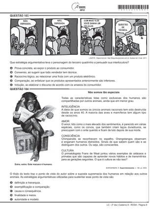 LC - 2º dia | Caderno 8 - ROSA - Página 8
QUESTÃO 103	
LAERTE. Disponível em: http://blog.educacional.com.br. Acesso em: 8 set. 2011.
Que estratégia argumentativa leva o personagem do terceiro quadrinho a persuadir sua interlocutora?
A	 Prova concreta, ao expor o produto ao consumidor.
B	 Consenso, ao sugerir que todo vendedor tem técnica.
C	 Raciocínio lógico, ao relacionar uma fruta com um produto eletrônico.
D	 Comparação, ao enfatizar que os produtos apresentados anteriormente são inferiores.
E	 Indução, ao elaborar o discurso de acordo com os anseios do consumidor.
QUESTÃO 104	
Não somos tão especiais
Todas as características tidas como exclusivas dos humanos são
compartilhadas por outros animais, ainda que em menor grau.
INTELIGÊNCIA
A ideia de que somos os únicos animais racionais tem sido destruída
desde os anos 40. A maioria das aves e mamíferos tem algum tipo
de raciocínio.
AMOR
O amor, tido como o mais elevado dos sentimentos, é parecido em várias
espécies, como os corvos, que também criam laços duradouros, se
preocupam com o ente querido e ficam de luto depois de sua morte.
CONSCIÊNCIA
Chimpanzés se reconhecem no espelho. Orangotangos observam
e enganam humanos distraídos. Sinais de que sabem quem são e se
distinguem dos outros. Ou seja, são conscientes.
CULTURA
O primatologista Frans de Waal juntou vários exemplos de cetáceos e
primatas que são capazes de aprender novos hábitos e de transmiti-los
para as gerações seguintes. O que é cultura se não isso?
Extra, extra. Este macaco é humano.
BURGIERMAN, D. Superinteressante, n. 190, jul. 2003.
O título do texto traz o ponto de vista do autor sobre a suposta supremacia dos humanos em relação aos outros
animais. As estratégias argumentativas utilizadas para sustentar esse ponto de vista são
A	 definição e hierarquia.
B	 exemplificação e comparação.
C	 causa e consequência.
D	 finalidade e meios.
E	 autoridade e modelo.
*rosa25dom8*
 