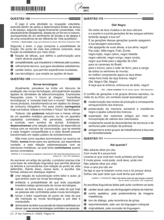 2013
LC - 2º dia | Caderno 6 - CINZA - Página 10
QUESTÃO 108	
O jogo é uma atividade ou ocupação voluntária,
exercida dentro de certos e determinados limites de tempo
e de espaço, segundo regras livremente consentidas, mas
absolutamente obrigatórias, dotado de um fim em si mesmo,
acompanhado de um sentimento de tensão e de alegria e
de uma consciência de ser diferente da “vida quotidiana”.
HUIZINGA, J. Homo ludens: o jogo como elemento da cultura. São Paulo: Perspectiva, 2004.
Segundo o texto, o jogo comporta a possibilidade de
fruição. Do ponto de vista das práticas corporais, essa
fruição se estabelece por meio do(a)
A	 fixação de táticas, que define a padronização para
maior alcance popular.
B	 competitividade, que impulsiona o interesse pelo sucesso.
C	 refinamento técnico, que gera resultados satisfatórios.
D	 caráter lúdico, que permite experiências inusitadas.
E	 uso tecnológico, que amplia as opções de lazer.
QUESTÃO 109	
Novas tecnologias
Atualmente, prevalece na mídia um discurso de
exaltação das novas tecnologias, principalmente aquelas
ligadas às atividades de telecomunicações. Expressões
frequentes como “o futuro já chegou”, “maravilhas
tecnológicas” e “conexão total com o mundo” “fetichizam”
novos produtos, transformando-os em objetos do desejo,
de consumo obrigatório. Por esse motivo carregamos
hoje nos bolsos, bolsas e mochilas o “futuro” tão festejado.
Todavia, não podemos reduzir-nos a meras vítimas
de um aparelho midiático perverso, ou de um aparelho
capitalista controlador. Há perversão, certamente,
e controle, sem sombra de dúvida. Entretanto,
desenvolvemos uma relação simbiótica de dependência
mútua com os veículos de comunicação, que se estreita
a cada imagem compartilhada e a cada dossiê pessoal
transformado em objeto público de entretenimento.
Não mais como aqueles acorrentados na caverna de
Platão, somos livres para nos aprisionar, por espontânea
vontade, a esta relação sadomasoquista com as
estruturas midiáticas, na qual tanto controlamos quanto
somos controlados.
SAMPAIO, A. S. A microfísica do espetáculo. Disponível em: http://observatoriodaimprensa.com.br.
Acesso em: 1 mar. 2013 (adaptado).
Ao escrever um artigo de opinião, o produtor precisa criar
uma base de orientação linguística que permita alcançar
os leitores e convencê-los com relação ao ponto de vista
defendido. Diante disso, nesse texto, a escolha das
formas verbais em destaque objetiva
A	 criar relação de subordinação entre leitor e autor, já
que ambos usam as novas tecnologias.
B	 enfatizar a probabilidade de que toda população
brasileira esteja aprisionada às novas tecnologias.
C	 indicar, de forma clara, o ponto de vista de que hoje
as pessoas são controladas pelas novas tecnologias.
D	 tornar o leitor copartícipe do ponto de vista de que
ele manipula as novas tecnologias e por elas é
manipulado.
E	 demonstrar ao leitor sua parcela de responsabilidade por
deixar que as novas tecnologias controlem as pessoas.
QUESTÃO 110	
Olá! Negro
Os netos de teus mulatos e de teus cafuzos
e a quarta e a quinta gerações de teu sangue sofredor
tentarão apagar a tua cor!
E as gerações dessas gerações quando apagarem
a tua tatuagem execranda,
não apagarão de suas almas, a tua alma, negro!
Pai-João, Mãe-negra, Fulô, Zumbi,
negro-fujão, negro cativo, negro rebelde
negro cabinda, negro congo, negro ioruba,
negro que foste para o algodão de USA
para os canaviais do Brasil,
para o tronco, para o colar de ferro, para a canga
de todos os senhores do mundo;
eu melhor compreendo agora os teus blues
nesta hora triste da raça branca, negro!
Olá, Negro! Olá, Negro!
A raça que te enforca, enforca-se de tédio, negro!
LIMA, J. Obras completas. Rio de Janeiro: Aguilar, 1958 (fragmento).
O conflito de gerações e de grupos étnicos reproduz, na
visão do eu lírico, um contexto social assinalado por
A	 modernização dos modos de produção e consequente
enriquecimento dos brancos.
B	 preservação da memória ancestral e resistência
negra à apatia cultural dos brancos.
C	 superação dos costumes antigos por meio da
incorporação de valores dos colonizados.
D	 nivelamento social de descendentes de escravos e de
senhores pela condição de pobreza.
E	 antagonismo entre grupos de trabalhadores e lacunas
de hereditariedade.
QUESTÃO 111	
Até quando?
Não adianta olhar pro céu
Com muita fé e pouca luta
Levanta aí que você tem muito protesto pra fazer
E muita greve, você pode, você deve, pode crer
Não adianta olhar pro chão
Virar a cara pra não ver
Se liga aí que te botaram numa cruz e só porque Jesus
Sofreu não quer dizer que você tenha que sofrer!
GABRIEL, O PENSADOR. Seja você mesmo (mas não seja sempre o mesmo).
Rio de Janeiro: Sony Music, 2001 (fragmento).
As escolhas linguísticas feitas pelo autor conferem ao texto
A	 caráter atual, pelo uso de linguagem própria da internet.
B	 cunho apelativo, pela predominância de imagens
metafóricas.
C	 tom de diálogo, pela recorrência de gírias.
D	 espontaneidade, pelo uso da linguagem coloquial.
E	 originalidade, pela concisão da linguagem.
*CINZ25DOM10*
 