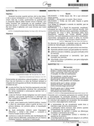 2013
LC - 2º dia | Caderno 6 - CINZA - Página 11
QUESTÃO 112	
TEXTO I
Andaram na praia, quando saímos, oito ou dez deles;
e daí a pouco começaram a vir mais. E parece-me que
viriam, este dia, à praia, quatrocentos ou quatrocentos
e cinquenta. Alguns deles traziam arcos e flechas, que
todos trocaram por carapuças ou por qualquer coisa
que lhes davam. [...] Andavam todos tão bem-dispostos,
tão bem feitos e galantes com suas tinturas que muito
agradavam.
CASTRO, S. A carta de Pero Vaz de Caminha. Porto Alegre: L&PM, 1996 (fragmento).
TEXTO II
 PORTINARI, C. O descobrimento do Brasil. 1956. Óleo sobre tela, 199 x 169 cm
Disponível em: www.portinari.org.br. Acesso em: 12 jun. 2013.
Pertencentes ao patrimônio cultural brasileiro, a carta de
Pero Vaz de Caminha e a obra de Portinari retratam a
chegada dos portugueses ao Brasil. Da leitura dos textos,
constata-se que
A	 a carta de Pero Vaz de Caminha representa uma das
primeiras manifestações artísticas dos portugueses
em terras brasileiras e preocupa-se apenas com a
estética literária.
B	 a tela de Portinari retrata indígenas nus com corpos
pintados, cuja grande significação é a afirmação da
arte acadêmica brasileira e a contestação de uma
linguagem moderna.
C	 a carta, como testemunho histórico-político, mostra
o olhar do colonizador sobre a gente da terra, e a
pintura destaca, em primeiro plano, a inquietação
dos nativos.
D	 as duas produções, embora usem linguagens
diferentes — verbal e não verbal —, cumprem a
mesma função social e artística.
E	 a pintura e a carta de Caminha são manifestações de
grupos étnicos diferentes, produzidas em um mesmo
momento histórico, retratando a colonização.
QUESTÃO 113	
Querô
DELEGADO — Então desce ele. Vê o que arrancam
desse sacana.
SARARÁ — Só que tem um porém. Ele é menor.
DELEGADO — Então vai com jeito. Depois a gente
entrega pro juiz.
(Luz apaga no delegado e acende no repórter, que se
dirige ao público.)
REPÓRTER — E o Querô foi espremido, empilhado,
esmagado de corpo e alma num cubículo imundo, com
outros meninos. Meninos todos espremidos, empilhados,
esmagados de corpo e alma, alucinados pelos seus
desesperos, cegados por muitas aflições. Muitos
meninos, com seus desesperos e seus ódios, empilhados,
espremidos, esmagados de corpo e alma no imundo
cubículo do reformatório. E foi lá que o Querô cresceu.
MARCOS, P. Melhor teatro. São Paulo: Global, 2003 (fragmento).
No discurso do repórter, a repetição causa um efeito de
sentido de intensificação, construindo a ideia de
A	 opressão física e moral, que gera rancor nos meninos.
B	 repressão policial e social, que gera apatia nos meninos.
C	 polêmica judicial e midiática, que gera confusão entre
os meninos.
D	 concepção educacional e carcerária, que gera
comoção nos meninos.
E	 informação crítica e jornalística, que gera indignação
entre os meninos.
QUESTÃO 114	
Mal secreto
Se a cólera que espuma, a dor que mora
N’alma, e destrói cada ilusão que nasce,
Tudo o que punge, tudo o que devora
O coração, no rosto se estampasse;
Se se pudesse, o espírito que chora,
Ver através da máscara da face,
Quanta gente, talvez, que inveja agora
Nos causa, então piedade nos causasse!
Quanta gente que ri, talvez, consigo
Guarda um atroz, recôndito inimigo,
Como invisível chaga cancerosa!
Quanta gente que ri, talvez existe,
Cuja ventura única consiste
Em parecer aos outros venturosa!
CORREIA, R. In: PATRIOTA, M. Para compreender Raimundo Correia. Brasília: Alhambra, 1995.
Coerente com a proposta parnasiana de cuidado formal
e racionalidade na condução temática, o soneto de
Raimundo Correia reflete sobre a forma como as emoções
do indivíduo são julgadas em sociedade. Na concepção
do eu lírico, esse julgamento revela que
A	 a necessidade de ser socialmente aceito leva o
indivíduo a agir de forma dissimulada.
B	 o sofrimento íntimo torna-se mais ameno quando
compartilhado por um grupo social.
C	 a capacidade de perdoar e aceitar as diferenças
neutraliza o sentimento de inveja.
D	 o instinto de solidariedade conduz o indivíduo a
apiedar-se do próximo.
E	 a transfiguração da angústia em alegria é um artifício
nocivo ao convívio social.
*CINZ25DOM11*
 