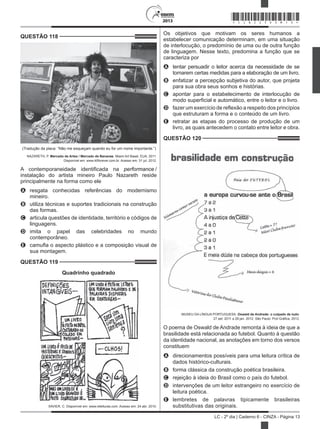 2013
LC - 2º dia | Caderno 6 - CINZA - Página 13
QUESTÃO 118	
(Tradução da placa: “Não me esqueçam quando eu for um nome importante.”)
NAZARETH, P. Mercado de Artes / Mercado de Bananas. Miami Art Basel, EUA, 2011.
Disponível em: www.40forever.com.br. Acesso em: 31 jul. 2012.
A contemporaneidade identificada na performance /
instalação do artista mineiro Paulo Nazareth reside
principalmente na forma como ele
A	 resgata conhecidas referências do modernismo
mineiro.
B	 utiliza técnicas e suportes tradicionais na construção
das formas.
C	 articula questões de identidade, território e códigos de
linguagens.
D	 imita o papel das celebridades no mundo
contemporâneo.
E	 camufla o aspecto plástico e a composição visual de
sua montagem.
QUESTÃO 119	
Quadrinho quadrado
XAVIER, C. Disponível em: www.releituras.com. Acesso em: 24 abr. 2010.
Os objetivos que motivam os seres humanos a
estabelecer comunicação determinam, em uma situação
de interlocução, o predomínio de uma ou de outra função
de linguagem. Nesse texto, predomina a função que se
caracteriza por
A	 tentar persuadir o leitor acerca da necessidade de se
tomarem certas medidas para a elaboração de um livro.
B	 enfatizar a percepção subjetiva do autor, que projeta
para sua obra seus sonhos e histórias.
C	 apontar para o estabelecimento de interlocução de
modo superficial e automático, entre o leitor e o livro.
D	 fazer um exercício de reflexão a respeito dos princípios
que estruturam a forma e o conteúdo de um livro.
E	 retratar as etapas do processo de produção de um
livro, as quais antecedem o contato entre leitor e obra.
QUESTÃO 120	
MUSEU DA LÍNGUA PORTUGUESA. Oswald de Andrade: o culpado de tudo.
27 set. 2011 a 29 jan. 2012. São Paulo: Prol Gráfica, 2012.
O poema de Oswald de Andrade remonta à ideia de que a
brasilidade está relacionada ao futebol. Quanto à questão
da identidade nacional, as anotações em torno dos versos
constituem
A	 direcionamentos possíveis para uma leitura crítica de
dados histórico-culturais.
B	 forma clássica da construção poética brasileira.
C	 rejeição à ideia do Brasil como o país do futebol.
D	 intervenções de um leitor estrangeiro no exercício de
leitura poética.
E	 lembretes de palavras tipicamente brasileiras
substitutivas das originais.
*CINZ25DOM13*
 