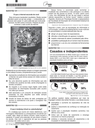 2013
LC - 2º dia | Caderno 6 - CINZA - Página 14
QUESTÃO 121	
O que a internet esconde de você
Sites de busca manipulam resultados. Redes sociais
decidem quem vai ser seu amigo — e descartam as
pessoas sem avisar. E, para cada site que você pode
acessar, há 400 outros invisíveis. Prepare-se para
conhecer o lado oculto da internet.
GRAVATÁ, A. Superinteressante, São Paulo, ed. 297, nov. 2011 (adaptado).
Analisando-se as informações verbais e a imagem associada
a uma cabeça humana, compreende-se que a venda
A	 representa a amplitude de informações que compõem
a internet, às quais temos acesso em redes sociais e
sites de busca.
B	 faz uma denúncia quanto às informações que são
omitidas dos usuários da rede, sendo empregada no
sentido conotativo.
C	 diz respeito a um buraco negro digital, onde estão
escondidas as informações buscadas pelo usuário
nos sites que acessa.
D	 está associada a um conjunto de restrições sociais
presentes na vida daqueles que estão sempre
conectados à internet.
E	 remete às bases de dados da web, protegidas por
senhas ou assinaturas e às quais o navegador não
tem acesso.
QUESTÃO 122	
O que é bullying virtual ou cyberbullying?
É o bullying que ocorre em meios eletrônicos, com 
mensagens difamatórias ou ameaçadoras circulando por
e-mails, sites, blogs (os diários virtuais), redes sociais e
celulares. É quase uma extensão do que dizem e fazem
na escola, mas com o agravante de que as pessoas
envolvidas não estão cara a cara.
Dessa forma, o anonimato pode aumentar a
crueldade dos comentários e das ameaças e os efeitos
podem ser tão graves ou piores. “O autor, assim como
o alvo, tem dificuldade de sair de seu papel e retomar
valores esquecidos ou formar novos”, explica Luciene
Tognetta, doutora em Psicologia Escolar e pesquisadora
da Faculdade de Educação da Universidade Estadual de
Campinas (Unicamp).
Disponível em: http://revistaescola.abril.com.br.  Acesso em: 3 ago. 2012 (adaptado).
Segundo o texto, com as tecnologias de informação e
comunicação, a prática do bullying ganha novas nuances
de perversidade e é potencializada pelo fato de
A	 atingir um grupo maior de espectadores.
B	 dificultar a identificação do agressor incógnito.
C	 impedir a retomada de valores consolidados pela vítima.
D	 possibilitaraparticipaçãodeumnúmeromaiordeautores.
E	 proporcionar o uso de uma variedade de ferramentas
da internet.
QUESTÃO 123	
Casados e independentes
Um novo levantamento do IBGE mostra que o número de
casamentos entre pessoas na faixa dos 60 anos cresce,
desde 2003, a um ritmo 60% maior que o observado na
população brasileira como um todo...
...e um fator determinante é que cada vez mais pessoas nessa
idade estão no mercado de trabalho, o que lhes garante a
independência financeira necessária para o matrimônio.
Aumento no número de casamentos (entre 2003 e 2008)
População com mais de 60 anos no mercado de trabalho
Fontes: IBGE e Organização Internacional do Trabalho (OIT)
* Com base no último dado disponível, de 2008
Entre pessoas
acima dos 60
Na população
brasileira
Em 2003 Hoje*
44% 28%
31% 38%
Veja, São Paulo, 21 abr. 2010 (adaptado).
Os gráficos expõem dados estatísticos por meio de
linguagem verbal e não verbal. No texto, o uso desse recurso
A	 exemplifica o aumento da expectativa de vida da
população.
B	 explica o crescimento da confiança na instituição do
casamento.
C	 mostra que a população brasileira aumentou nos
últimos cinco anos.
D	 indica que as taxas de casamento e emprego
cresceram na mesma proporção.
E	 sintetiza o crescente número de casamentos e de
ocupação no mercado de trabalho.
*CINZ25DOM14*
 