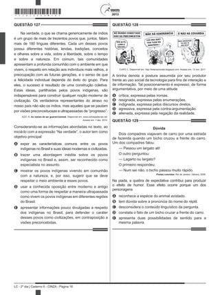 2013
LC - 2º dia | Caderno 6 - CINZA - Página 16
QUESTÃO 127	
Na verdade, o que se chama genericamente de índios
é um grupo de mais de trezentos povos que, juntos, falam
mais de 180 línguas diferentes. Cada um desses povos
possui diferentes histórias, lendas, tradições, conceitos
e olhares sobre a vida, sobre a liberdade, sobre o tempo
e sobre a natureza. Em comum, tais comunidades
apresentam a profunda comunhão com o ambiente em que
vivem, o respeito em relação aos indivíduos mais velhos, a
preocupação com as futuras gerações, e o senso de que
a felicidade individual depende do êxito do grupo. Para
eles, o sucesso é resultado de uma construção coletiva.
Estas ideias, partilhadas pelos povos indígenas, são
indispensáveis para construir qualquer noção moderna de
civilização. Os verdadeiros representantes do atraso no
nosso país não são os índios, mas aqueles que se pautam
por visões preconceituosas e ultrapassadas de “progresso”.
AZZI, R. As razões de ser guarani-kaiowá. Disponível em: www.outraspalavras.net.
Acesso em: 7 dez. 2012.
Considerando-se as informações abordadas no texto, ao
iniciá-lo com a expressão “Na verdade”, o autor tem como
objetivo principal
A	 expor as características comuns entre os povos
indígenas no Brasil e suas ideias modernas e civilizadas.
B	 trazer uma abordagem inédita sobre os povos
indígenas no Brasil e, assim, ser reconhecido como
especialista no assunto.
C	 mostrar os povos indígenas vivendo em comunhão
com a natureza, e, por isso, sugerir que se deve
respeitar o meio ambiente e esses povos.
D	 usar a conhecida oposição entre moderno e antigo
como uma forma de respeitar a maneira ultrapassada
como vivem os povos indígenas em diferentes regiões
do Brasil.
E	 apresentar informações pouco divulgadas a respeito
dos indígenas no Brasil, para defender o caráter
desses povos como civilizações, em contraposição a
visões preconcebidas.
QUESTÃO 128	
CURY, C. Disponível em: http://tirasnacionais.blogspot.com. Acesso em: 13 nov. 2011.
A tirinha denota a postura assumida por seu produtor
frente ao uso social da tecnologia para fins de interação e
de informação. Tal posicionamento é expresso, de forma
argumentativa, por meio de uma atitude
A	 crítica, expressa pelas ironias.
B	 resignada, expressa pelas enumerações.
C	 indignada, expressa pelos discursos diretos.
D	 agressiva, expressa pela contra-argumentação.
E	 alienada, expressa pela negação da realidade.
QUESTÃO 129	
Dúvida
Dois compadres viajavam de carro por uma estrada
de fazenda quando um bicho cruzou a frente do carro.
Um dos compadres falou:
— Passou um largato ali!
O outro perguntou:
— Lagarto ou largato?
O primeiro respondeu:
— Num sei não, o bicho passou muito rápido.
Piadas coloridas. Rio de Janeiro: Gênero, 2006.
Na piada, a quebra de expectativa contribui para produzir
o efeito de humor. Esse efeito ocorre porque um dos
personagens
A	 reconhece a espécie do animal avistado.
B	 tem dúvida sobre a pronúncia do nome do réptil.
C	 desconsidera o conteúdo linguístico da pergunta.
D	 constata o fato de um bicho cruzar a frente do carro.
E	 apresenta duas possibilidades de sentido para a
mesma palavra.
*CINZ25DOM16*
 