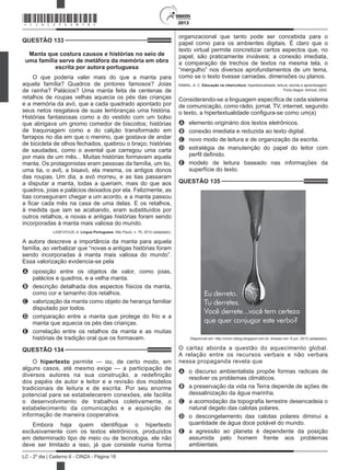 2013
LC - 2º dia | Caderno 6 - CINZA - Página 18
QUESTÃO 133	
Manta que costura causos e histórias no seio de
uma família serve de metáfora da memória em obra
escrita por autora portuguesa
O que poderia valer mais do que a manta para
aquela família? Quadros de pintores famosos? Joias
de rainha? Palácios? Uma manta feita de centenas de
retalhos de roupas velhas aquecia os pés das crianças
e a memória da avó, que a cada quadrado apontado por
seus netos resgatava de suas lembranças uma história.
Histórias fantasiosas como a do vestido com um bolso
que abrigava um gnomo comedor de biscoitos; histórias
de traquinagem como a do calção transformado em
farrapos no dia em que o menino, que gostava de andar
de bicicleta de olhos fechados, quebrou o braço; histórias
de saudades, como o avental que carregou uma carta
por mais de um mês... Muitas histórias formavam aquela
manta. Os protagonistas eram pessoas da família, um tio,
uma tia, o avô, a bisavó, ela mesma, os antigos donos
das roupas. Um dia, a avó morreu, e as tias passaram
a disputar a manta, todas a queriam, mais do que aos
quadros, joias e palácios deixados por ela. Felizmente, as
tias conseguiram chegar a um acordo, e a manta passou
a ficar cada mês na casa de uma delas. E os retalhos,
à medida que iam se acabando, eram substituídos por
outros retalhos, e novas e antigas histórias foram sendo
incorporadas à manta mais valiosa do mundo.
LASEVICIUS, A. Língua Portuguesa, São Paulo, n. 76, 2012 (adaptado).
A autora descreve a importância da manta para aquela
família, ao verbalizar que “novas e antigas histórias foram
sendo incorporadas à manta mais valiosa do mundo”.
Essa valorização evidencia-se pela
A	 oposição entre os objetos de valor, como joias,
palácios e quadros, e a velha manta.
B	 descrição detalhada dos aspectos físicos da manta,
como cor e tamanho dos retalhos.
C	 valorização da manta como objeto de herança familiar
disputado por todos.
D	 comparação entre a manta que protege do frio e a
manta que aquecia os pés das crianças.
E	 correlação entre os retalhos da manta e as muitas
histórias de tradição oral que os formavam.
QUESTÃO 134	
O hipertexto permite — ou, de certo modo, em
alguns casos, até mesmo exige — a participação de
diversos autores na sua construção, a redefinição
dos papéis de autor e leitor e a revisão dos modelos
tradicionais de leitura e de escrita. Por seu enorme
potencial para se estabelecerem conexões, ele facilita
o desenvolvimento de trabalhos coletivamente, o
estabelecimento da comunicação e a aquisição de
informação de maneira cooperativa.
Embora haja quem identifique o hipertexto
exclusivamente com os textos eletrônicos, produzidos
em determinado tipo de meio ou de tecnologia, ele não
deve ser limitado a isso, já que consiste numa forma
organizacional que tanto pode ser concebida para o
papel como para os ambientes digitais. É claro que o
texto virtual permite concretizar certos aspectos que, no
papel, são praticamente inviáveis: a conexão imediata,
a comparação de trechos de textos na mesma tela, o
“mergulho” nos diversos aprofundamentos de um tema,
como se o texto tivesse camadas, dimensões ou planos.
RAMAL, A. C. Educação na cibercultura: hipertextualidade, leitura, escrita e aprendizagem.
Porto Alegre: Artmed, 2002.
Considerando-se a linguagem específica de cada sistema
de comunicação, como rádio, jornal, TV, internet, segundo
o texto, a hipertextualidade configura-se como um(a)
A	 elemento originário dos textos eletrônicos.
B	 conexão imediata e reduzida ao texto digital.
C	 novo modo de leitura e de organização da escrita.
D	 estratégia de manutenção do papel do leitor com
perfil definido.
E	 modelo de leitura baseado nas informações da
superfície do texto.
QUESTÃO 135	
Disponível em: http://orion-oblog.blogspot.com.br. Acesso em: 6 jun. 2012 (adaptado).
O cartaz aborda a questão do aquecimento global.
A relação entre os recursos verbais e não verbais
nessa propaganda revela que
A	 o discurso ambientalista propõe formas radicais de
resolver os problemas climáticos.
B	 a preservação da vida na Terra depende de ações de
dessalinização da água marinha.
C	 a acomodação da topografia terrestre desencadeia o
natural degelo das calotas polares.
D	 o descongelamento das calotas polares diminui a
quantidade de água doce potável do mundo.
E	 a agressão ao planeta é dependente da posição
assumida pelo homem frente aos problemas
ambientais.
*CINZ25DOM18*
 