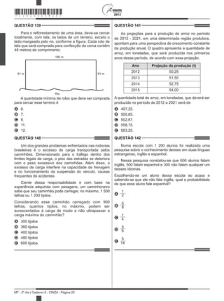 2013
MT - 2º dia | Caderno 6 - CINZA - Página 20
QUESTÃO 139	
Para o reflorestamento de uma área, deve-se cercar
totalmente, com tela, os lados de um terreno, exceto o
lado margeado pelo rio, conforme a figura. Cada rolo de
tela que será comprado para confecção da cerca contém
48 metros de comprimento.
190 m
Rio
81 m 81 m
A quantidade mínima de rolos que deve ser comprada
para cercar esse terreno é
A	 6.
B	 7.
C	 8.
D	 11.
E	 12.
QUESTÃO 140	
Um dos grandes problemas enfrentados nas rodovias
brasileiras é o excesso de carga transportada pelos
caminhões. Dimensionado para o tráfego dentro dos
limites legais de carga, o piso das estradas se deteriora
com o peso excessivo dos caminhões. Além disso, o
excesso de carga interfere na capacidade de frenagem
e no funcionamento da suspensão do veículo, causas
frequentes de acidentes.
Ciente dessa responsabilidade e com base na
experiência adquirida com pesagens, um caminhoneiro
sabe que seu caminhão pode carregar, no máximo, 1 500
telhas ou 1 200 tijolos.
Considerando esse caminhão carregado com 900
telhas, quantos tijolos, no máximo, podem ser
acrescentados à carga de modo a não ultrapassar a
carga máxima do caminhão?
A	 300 tijolos
B	 360 tijolos
C	 400 tijolos
D	 480 tijolos
E	 600 tijolos
QUESTÃO 141	
As projeções para a produção de arroz no período
de 2012 - 2021, em uma determinada região produtora,
apontam para uma perspectiva de crescimento constante
da produção anual. O quadro apresenta a quantidade de
arroz, em toneladas, que será produzida nos primeiros
anos desse período, de acordo com essa projeção.
Ano Projeção da produção (t)
2012 50,25
2013 51,50
2014 52,75
2015 54,00
A quantidade total de arroz, em toneladas, que deverá ser
produzida no período de 2012 a 2021 será de
A	 497,25.
B	 500,85.
C	 502,87.
D	 558,75.
E	 563,25.
QUESTÃO 142	
Numa escola com 1 200 alunos foi realizada uma
pesquisa sobre o conhecimento desses em duas línguas
estrangeiras, inglês e espanhol.
Nessa pesquisa constatou-se que 600 alunos falam
inglês, 500 falam espanhol e 300 não falam qualquer um
desses idiomas.
Escolhendo-se um aluno dessa escola ao acaso e
sabendo-se que ele não fala inglês, qual a probabilidade
de que esse aluno fale espanhol?
A
1
2
B
5
8
C
1
4
D
5
6
E
5
14
*CINZ25DOM20*
 