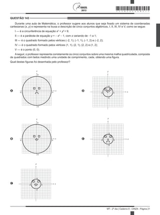 2013
MT - 2º dia | Caderno 6 - CINZA - Página 21
QUESTÃO 143	
Durante uma aula de Matemática, o professor sugere aos alunos que seja fixado um sistema de coordenadas
cartesianas (x, y) e representa na lousa a descrição de cinco conjuntos algébricos, I, II, III, IV e V, como se segue:
I — é a circunferência de equação x2
+ y2
= 9;
II — é a parábola de equação y = − x2
− 1, com x variando de −1 a 1;
III — é o quadrado formado pelos vértices (−2, 1), (−1, 1), (−1, 2) e (−2, 2);
IV — é o quadrado formado pelos vértices (1, 1), (2, 1), (2, 2) e (1, 2);
V — é o ponto (0, 0).
A seguir, o professor representa corretamente os cinco conjuntos sobre uma mesma malha quadriculada, composta
de quadrados com lados medindo uma unidade de comprimento, cada, obtendo uma figura.
Qual destas figuras foi desenhada pelo professor?
A
9
y
-9 9
x
-9
D
3
y
-3 3
x
-3
B
9
y
-9 9
x
-9
E
3
y
-3 3
x
-3
C
3
y
-3 3
x
-3
*CINZ25DOM21*
 