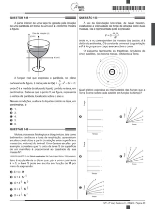 2013
MT - 2º dia | Caderno 6 - CINZA - Página 23
QUESTÃO 148	
A parte interior de uma taça foi gerada pela rotação
de uma parábola em torno de um eixo z, conforme mostra
a figura.
Eixo de rotação (z)
x (cm)
y (cm)
V
C
A função real que expressa a parábola, no plano
cartesiano da figura, é dada pela lei f(x) =
3
2
x2
− 6x + C,
onde C é a medida da altura do líquido contido na taça, em
centímetros. Sabe-se que o ponto V, na figura, representa
o vértice da parábola, localizado sobre o eixo x.
Nessas condições, a altura do líquido contido na taça, em
centímetros, é
A	 1.
B	 2.
C	 4.
D	 5.
E	 6.
QUESTÃO 149	
Muitos processos fisiológicos e bioquímicos, tais como
batimentos cardíacos e taxa de respiração, apresentam
escalas construídas a partir da relação entre superfície e
massa (ou volume) do animal. Uma dessas escalas, por
exemplo, considera que “o cubo da área S da superfície
de um mamífero é proporcional ao quadrado de sua
massa M”.
HUGHES-HALLETT, D. et al. Cálculo e aplicações. São Paulo: Edgard Blücher, 1999 (adaptado).
Isso é equivalente a dizer que, para uma constante
k > 0, a área S pode ser escrita em função de M por
meio da expressão:
A S = k • M
B S = k • M
1
3
C S = k
1
• M
1
3 3
D S = k
1
• M
2
3 3
E S = k
1
• M
2
3
QUESTÃO 150	
A Lei da Gravitação Universal, de Isaac Newton,
estabelece a intensidade da força de atração entre duas
massas. Ela é representada pela expressão:
F = G
m1
m2
d2
onde m1
e m2
correspondem às massas dos corpos, d à
distância entre eles, G à constante universal da gravitação
e F à força que um corpo exerce sobre o outro.
O esquema representa as trajetórias circulares de
cinco satélites, de mesma massa, orbitando a Terra.
TERRA
A
E
B D
C
Qual gráfico expressa as intensidades das forças que a
Terra exerce sobre cada satélite em função do tempo?
A
Força
Tempo
A
B
C
D
E
D
A B
C
D
E
Força
Tempo
B
Força
Tempo
E
D
C
B
A
 
E
A
B
C
DE
Força
Tempo
C
A
B
C
D
E
Força
Tempo
*CINZ25DOM23*
 