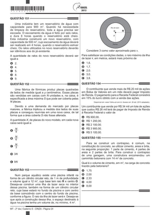 2013
MT - 2º dia | Caderno 6 - CINZA - Página 24
QUESTÃO 151	
Uma indústria tem um reservatório de água com
capacidade para 900 m3
. Quando há necessidade
de limpeza do reservatório, toda a água precisa ser
escoada. O escoamento da água é feito por seis ralos,
e dura 6 horas quando o reservatório está cheio.
Esta indústria construirá um novo reservatório, com
capacidade de 500 m3
, cujo escoamento da água deverá
ser realizado em 4 horas, quando o reservatório estiver
cheio. Os ralos utilizados no novo reservatório deverão
ser idênticos aos do já existente.
A quantidade de ralos do novo reservatório deverá ser
igual a
A	 2.
B	 4.
C	 5.
D	 8.
E	 9.
QUESTÃO 152	
Uma fábrica de fórmicas produz placas quadradas
de lados de medida igual a y centímetros. Essas placas
são vendidas em caixas com N unidades e, na caixa, é
especificada a área máxima S que pode ser coberta pelas
N placas.
Devido a uma demanda do mercado por placas
maiores, a fábrica triplicou a medida dos lados de suas
placas e conseguiu reuni-las em uma nova caixa, de tal
forma que a área coberta S não fosse alterada.
A quantidade X, de placas do novo modelo, em cada nova
caixa será igual a:
A
N
9
B
N
6
C
N
3
D 3N
E 9N
QUESTÃO 153	
Num parque aquático existe uma piscina infantil na
forma de um cilindro circular reto, de 1 m de profundidade
e volume igual a 12 m3
, cuja base tem raio R e centro O.
Deseja-se construir uma ilha de lazer seca no interior
dessa piscina, também na forma de um cilindro circular
reto, cuja base estará no fundo da piscina e com centro
da base coincidindo com o centro do fundo da piscina,
conforme a figura. O raio da ilha de lazer será r. Deseja-se
que após a construção dessa ilha, o espaço destinado à
água na piscina tenha um volume de, no mínimo, 4 m3
.
Ilha de lazer
Piscina
R
r
O
Considere 3 como valor aproximado para p.
Para satisfazer as condições dadas, o raio máximo da ilha
de lazer r, em metros, estará mais próximo de
A	 1,6.
B	 1,7.
C	 2,0.
D	 3,0.
E	 3,8.
QUESTÃO 154	
O contribuinte que vende mais de R$ 20 mil de ações
em Bolsa de Valores em um mês deverá pagar Imposto
de Renda. O pagamento para a Receita Federal consistirá
em 15% do lucro obtido com a venda das ações.
Disponível em: www1.folha.uol.com.br. Acesso em: 26 abr. 2010 (adaptado).
Um contribuinte que vende por R$ 34 mil um lote de ações
que custou R$ 26 mil terá de pagar de Imposto de Renda
à Receita Federal o valor de
A	 R$ 900,00.
B	 R$ 1 200,00.
C	 R$ 2 100,00.
D	 R$ 3 900,00.
E	 R$ 5 100,00.
QUESTÃO 155	
Para se construir um contrapiso, é comum, na
constituição do concreto, se utilizar cimento, areia e brita,
na seguinte proporção: 1 parte de cimento, 4 partes de
areia e 2 partes de brita. Para construir o contrapiso
de uma garagem, uma construtora encomendou um
caminhão betoneira com 14 m3
de concreto.
Qual é o volume de cimento, em m3
, na carga de concreto
trazido pela betoneira?
A	 1,75
B	 2,00
C	 2,33
D	 4,00
E	 8,00
*CINZ25DOM24*
 
