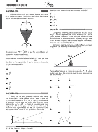 2013
MT - 2º dia | Caderno 6 - CINZA - Página 26
QUESTÃO 159	
Um restaurante utiliza, para servir bebidas, bandejas
com bases quadradas. Todos os copos desse restaurante
têm o formato representado na figura:
A C
B D
Considere que AC =
7
BD
5 e que l é a medida de um
dos lados da base da bandeja.
Qual deve ser o menor valor da razão l
BD
para que uma
bandeja tenha capacidade de portar exatamente quatro
copos de uma só vez?
A 2
B
14
5
C 4
D
24
5
E
28
5
QUESTÃO 160	
O dono de um sítio pretende colocar uma haste
de sustentação para melhor firmar dois postes de
comprimentos iguais a 6 m e 4 m. A figura representa
a situação real na qual os postes são descritos pelos
segmentos AC e BD e a haste é representada pelo
segmento EF, todos perpendiculares ao solo, que é
indicado pelo segmento de reta AB. Os segmentos AD e
BC representam cabos de aço que serão instalados.
C
4
E
A F
D
6
B
Qual deve ser o valor do comprimento da haste EF?
A 1 m
B 2 m
C 2,4 m
D 3 m
E 2 6 m
QUESTÃO 161	
Gangorra é um brinquedo que consiste de uma tábua
longa e estreita equilibrada e fixada no seu ponto central
(pivô). Nesse brinquedo, duas pessoas sentam-se nas
extremidades e, alternadamente, impulsionam-se para
cima, fazendo descer a extremidade oposta, realizando,
assim, o movimento da gangorra.
Considere a gangorra representada na figura, em que
os pontos A e B são equidistantes do pivô:
Pivô
A
B
A projeção ortogonal da trajetória dos pontos A e B, sobre
o plano do chão da gangorra, quando esta se encontra
em movimento, é:
A A B
B A B
C
A B
D
A B
E
A B
*CINZ25DOM26*
 
