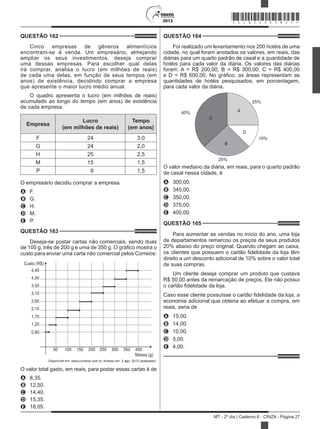 2013
MT - 2º dia | Caderno 6 - CINZA - Página 27
QUESTÃO 162	
Cinco empresas de gêneros alimentícios
encontram-se à venda. Um empresário, almejando
ampliar os seus investimentos, deseja comprar
uma dessas empresas. Para escolher qual delas
irá comprar, analisa o lucro (em milhões de reais)
de cada uma delas, em função de seus tempos (em
anos) de existência, decidindo comprar a empresa
que apresente o maior lucro médio anual.
O quadro apresenta o lucro (em milhões de reais)
acumulado ao longo do tempo (em anos) de existência
de cada empresa.
Empresa
Lucro
(em milhões de reais)
Tempo
(em anos)
F 24 3,0
G 24 2,0
H 25 2,5
M 15 1,5
P   9 1,5
O empresário decidiu comprar a empresa
A	 F.
B	 G.
C	 H.
D	 M.
E	 P.
QUESTÃO 163	
Deseja-se postar cartas não comerciais, sendo duas
de 100 g, três de 200 g e uma de 350 g. O gráfico mostra o
custo para enviar uma carta não comercial pelos Correios:
Custo (R$)
4,45
4,00
3,55
3,10
2,65
2,15
1,70
1,25
0,80
Massa (g)
50 100 150 200 250 300 350 400
Disponível em: www.correios.com.br. Acesso em: 2 ago. 2012 (adaptado).
O valor total gasto, em reais, para postar essas cartas é de
A	 8,35.
B	 12,50.
C	 14,40.
D	 15,35.
E	 18,05.
QUESTÃO 164	
Foi realizado um levantamento nos 200 hotéis de uma
cidade, no qual foram anotados os valores, em reais, das
diárias para um quarto padrão de casal e a quantidade de
hotéis para cada valor da diária. Os valores das diárias
foram: A = R$ 200,00; B = R$ 300,00; C = R$ 400,00
e D = R$ 600,00. No gráfico, as áreas representam as
quantidades de hotéis pesquisados, em porcentagem,
para cada valor da diária.
40%
25%
25%
10%
A
B
D
C
O valor mediano da diária, em reais, para o quarto padrão
de casal nessa cidade, é
A	 300,00.
B	 345,00.
C	 350,00.
D	 375,00.
E	 400,00.
QUESTÃO 165	
Para aumentar as vendas no início do ano, uma loja
de departamentos remarcou os preços de seus produtos
20% abaixo do preço original. Quando chegam ao caixa,
os clientes que possuem o cartão fidelidade da loja têm
direito a um desconto adicional de 10% sobre o valor total
de suas compras.
Um cliente deseja comprar um produto que custava
R$ 50,00 antes da remarcação de preços. Ele não possui
o cartão fidelidade da loja.
Caso esse cliente possuísse o cartão fidelidade da loja, a
economia adicional que obteria ao efetuar a compra, em
reais, seria de
A	 15,00.
B	 14,00.
C	 10,00.
D	 5,00.
E	 4,00.
*CINZ25DOM27*
 