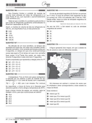2013
MT - 2º dia | Caderno 6 - CINZA - Página 28
QUESTÃO 166	
Nos Estados Unidos a unidade de medida de
volume mais utilizada em latas de refrigerante é a
onça fluida (fl oz), que equivale a aproximadamente
2,95 centilitros (cL).
Sabe-se que o centilitro é a centésima parte do litro e
que a lata de refrigerante usualmente comercializada no
Brasil tem capacidade de 355 mL.
Assim, a medida do volume da lata de refrigerante de
355 mL, em onça fluida (fl oz), é mais próxima de
A	 0,83.
B	 1,20.
C	 12,03.
D	 104,73.
E	 120,34.
QUESTÃO 167	
Na aferição de um novo semáforo, os tempos são
ajustados de modo que, em cada ciclo completo (verde-
amarelo-vermelho), a luz amarela permaneça acesa por
5 segundos, e o tempo em que a luz verde permaneça
acesa seja igual a 2
3
do tempo em que a luz vermelha
fique acesa. A luz verde fica acesa, em cada ciclo,
durante X segundos e cada ciclo dura Y segundos.
Qual é a expressão que representa a relação entre X e Y?
A	 5X − 3Y + 15 = 0
B	 5X − 2Y + 10 = 0
C	 3X − 3Y + 15 = 0
D	 3X − 2Y + 15 = 0
E	 3X − 2Y + 10 = 0
QUESTÃO 168	
A temperatura T de um forno (em graus centígrados)
é reduzida por um sistema a partir do instante de seu
desligamento (t = 0) e varia de acordo com a expressão
T(t) = −
t 2
4
+ 400, com t em minutos. Por motivos
de segurança, a trava do forno só é liberada para
abertura quando o forno atinge a temperatura de 39 ºC.
Qual o tempo mínimo de espera, em minutos, após se
desligar o forno, para que a porta possa ser aberta?
A	 19,0
B	 19,8
C	 20,0
D	 38,0
E	 39,0
QUESTÃO 169	
O ciclo de atividade magnética do Sol tem um período
de 11 anos. O início do primeiro ciclo registrado se deu
no começo de 1755 e se estendeu até o final de 1765.
Desde então, todos os ciclos de atividade magnética do
Sol têm sido registrados.
Disponível em: http://g1.globo.com. Acesso em: 27 fev. 2013.
No ano de 2101, o Sol estará no ciclo de atividade
magnética de número
A	 32.
B	 34.
C	 33.
D	 35.
E	 31.
QUESTÃO 170	
A figura apresenta dois mapas, em que o estado do
Rio de Janeiro é visto em diferentes escalas.
Há interesse em estimar o número de vezes que
foi ampliada a área correspondente a esse estado no
mapa do Brasil.
Esse número é
A	 menor que 10.
B	 maior que 10 e menor que 20.
C	 maior que 20 e menor que 30.
D	 maior que 30 e menor que 40.
E	 maior que 40.
*CINZ25DOM28*
 