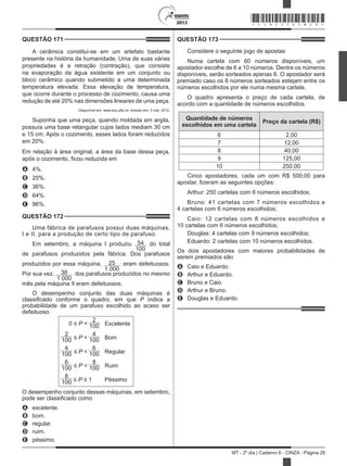 2013
MT - 2º dia | Caderno 6 - CINZA - Página 29
QUESTÃO 171	
A cerâmica constitui-se em um artefato bastante
presente na história da humanidade. Uma de suas várias
propriedades é a retração (contração), que consiste
na evaporação da água existente em um conjunto ou
bloco cerâmico quando submetido a uma determinada
temperatura elevada. Essa elevação de temperatura,
que ocorre durante o processo de cozimento, causa uma
redução de até 20% nas dimensões lineares de uma peça.
Disponível em: www.arq.ufsc.br. Acesso em: 3 mar. 2012.
Suponha que uma peça, quando moldada em argila,
possuía uma base retangular cujos lados mediam 30 cm
e 15 cm. Após o cozimento, esses lados foram reduzidos
em 20%.
Em relação à área original, a área da base dessa peça,
após o cozimento, ficou reduzida em
A	 4%.
B	 20%.
C	 36%.
D	 64%.
E	 96%.
QUESTÃO 172	
Uma fábrica de parafusos possui duas máquinas,
I e II, para a produção de certo tipo de parafuso.
Em setembro, a máquina I produziu 54
100
do total
de parafusos produzidos pela fábrica. Dos parafusos
produzidos por essa máquina, 25
1 000
eram defeituosos.
Por sua vez, 38
1 000
dos parafusos produzidos no mesmo
mês pela máquina II eram defeituosos.
O desempenho conjunto das duas máquinas é
classificado conforme o quadro, em que P indica a
probabilidade de um parafuso escolhido ao acaso ser
defeituoso.
0 ≤ P <
2
100 Excelente
2
100 ≤ P <
4
100 Bom
4
100 ≤ P <
6
100 Regular
6
100 ≤ P <
8
100 Ruim
8
100 ≤ P ≤ 1 Péssimo
O desempenho conjunto dessas máquinas, em setembro,
pode ser classificado como
A	 excelente.
B	 bom.
C	 regular.
D	 ruim.
E	 péssimo.
QUESTÃO 173	
Considere o seguinte jogo de apostas:
Numa cartela com 60 números disponíveis, um
apostador escolhe de 6 a 10 números. Dentre os números
disponíveis, serão sorteados apenas 6. O apostador será
premiado caso os 6 números sorteados estejam entre os
números escolhidos por ele numa mesma cartela.
O quadro apresenta o preço de cada cartela, de
acordo com a quantidade de números escolhidos.
Quantidade de números
escolhidos em uma cartela
Preço da cartela (R$)
6 2,00
7 12,00
8 40,00
9 125,00
10 250,00
Cinco apostadores, cada um com R$ 500,00 para
apostar, fizeram as seguintes opções:
Arthur: 250 cartelas com 6 números escolhidos;
Bruno: 41 cartelas com 7 números escolhidos e
4 cartelas com 6 números escolhidos;
Caio: 12 cartelas com 8 números escolhidos e
10 cartelas com 6 números escolhidos;
Douglas: 4 cartelas com 9 números escolhidos;
Eduardo: 2 cartelas com 10 números escolhidos.
Os dois apostadores com maiores probabilidades de
serem premiados são
A	 Caio e Eduardo.
B	 Arthur e Eduardo.
C	 Bruno e Caio.
D	 Arthur e Bruno.
E	 Douglas e Eduardo.
*CINZ25DOM29*
 