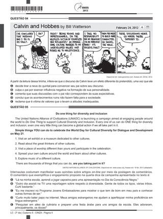 2013
LC - 2º dia | Caderno 6 - CINZA - Página 4
QUESTÃO 94	
Disponível em: www.gocomics.com. Acesso em: 26 fev. 2012.
A partir da leitura dessa tirinha, infere-se que o discurso de Calvin teve um efeito diferente do pretendido, uma vez que ele
A	 decide tirar a neve do quintal para convencer seu pai sobre seu discurso.
B	 culpa o pai por exercer influência negativa na formação de sua personalidade.
C	 comenta que suas discussões com o pai não correspondem às suas expectativas.
D	 conclui que os acontecimentos ruins não fazem falta para a sociedade.
E	 reclama que é vítima de valores que o levam a atitudes inadequadas.
QUESTÃO 95	
Do one thing for diversity and inclusion
The United Nations Alliance of Civilizations (UNAOC) is launching a campaign aimed at engaging people around
the world to Do One Thing to support Cultural Diversity and Inclusion. Every one of us can do ONE thing for diversity
and inclusion; even one very little thing can become a global action if we all take part in it.
Simple things YOU can do to celebrate the World Day for Cultural Diversity for Dialogue and Development
on May 21.
1. Visit an art exhibit or a museum dedicated to other cultures.
2. Read about the great thinkers of other cultures.
3. Visit a place of worship different than yours and participate in the celebration.
4. Spread your own culture around the world and learn about other cultures.
5. Explore music of a different culture.
 There are thousands of things that you can do, are you taking part in it?
UNITED NATIONS ALLIANCE OF CIVILIZATIONS. Disponível em: www.unaoc.org. Acesso em: 16 fev. 2013 (adaptado).
Internautas costumam manifestar suas opiniões sobre artigos on-line por meio da postagem de comentários.
O comentário que exemplifica o engajamento proposto na quarta dica da campanha apresentada no texto é:
A	 “Lá na minha escola, aprendi a jogar capoeira para uma apresentação no Dia da Consciência Negra.”
B	 “Outro dia assisti na TV uma reportagem sobre respeito à diversidade. Gente de todos os tipos, várias tribos.
Curti bastante.”
C	 “Eu me inscrevi no Programa Jovens Embaixadores para mostrar o que tem de bom em meu país e conhecer
outras formas de ser.”
D	 “Curto muito bater papo na internet. Meus amigos estrangeiros me ajudam a aperfeiçoar minha proficiência em
língua estrangeira.”
E	 “Pesquisei em sites de culinária e preparei uma festa árabe para uns amigos da escola. Eles adoraram,
principalmente, os doces!”
*CINZ25DOM4*
 