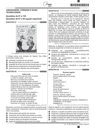 2013
LC - 2º dia | Caderno 6 - CINZA - Página 5
LINGUAGENS, CÓDIGOS E SUAS
TECNOLOGIAS
Questões de 91 a 135
Questões de 91 a 95 (opção espanhol)
QUESTÃO 91	
TUTE. Tutelandia. Disponível em: www.gocomics.com. Acesso em: 20 fev. 2012.
A charge evoca uma situação de disputa. Seu efeito
humorístico reside no(a)
A	 aceitação imediata da provocação.
B	 descaracterização do convite a um desafio.
C	 sugestão de armas não convencionais para um duelo.
D	 deslocamento temporal do comentário lateral.
E	 posicionamento relaxado dos personagens.
QUESTÃO 92	
Cabra sola
Hay quien dice que soy como la cabra;
Lo dicen lo repiten, ya lo creo;
Pero soy una cabra muy extraña
Que lleva una medalla y siete cuernos.
¡Cabra! En vez de mala leche yo doy llanto.
¡Cabra! Por lo más peligroso me paseo.
¡Cabra! Me llevo bien con alimañas todas,
¡Cabra! Y escribo en los tebeos.
Vivo sola, cabra sola,
— que no quise cabrito en compañía —
cuando subo a lo alto de este valle
siempre encuentro un lirio de alegría.
Y vivo por mi cuenta, cabra sola;
Que yo a ningún rebaño pertenezco.
Si sufrir es estar como una cabra,
Entonces sí lo estoy, no dudar de ello.
FUERTES, G. Poeta de guardia. Barcelona: Lumen, 1990.
No poema, o eu lírico se compara à cabra e no quinto verso
utiliza a expressão “mala leche” para se autorrepresentar
como uma pessoa
A	 influenciável pela opinião das demais.
B	 consciente de sua diferença perante as outras.
C	 conformada por não pertencer a nenhum grupo.
D	 corajosa diante de situações arriscadas.
E	 capaz de transformar mau humor em pranto.
QUESTÃO 93	
Pero un día, le fue presentado a Cortés un tributo bien
distinto: un obsequio de veinte esclavas llegó hasta el
campamento español y entre ellas, Cortés escogió a una.
Descrita por el cronista de la expedición, Bernal
Díaz del Castillo, como mujer de “buen parecer y
entremetida y desenvuelta”, el nombre indígena de
esta mujer era Malintzin, indicativo de que había
nacido bajo signos de contienda y desventura. Sus
padres la vendieron como esclava; los españoles
la llamaron doña Marina, pero su pueblo la llamó la
Malinche, la mujer del conquistador, la traidora a los
indios. Pero con cualquiera de estos nombres, la mujer
conoció un extraordinario destino. Se convirtió en “mi
lengua”, pues Cortés la hizo su intérprete y amante, la
lengua que habría de guiarle a lo largo y alto del Imperio
azteca, demostrando que algo estaba podrido en el reino
de Moctezuma, que en efecto existía gran descontento y
que el Imperio tenía pies de barro.
FUENTES, C. El espejo enterrado. Ciudad de México: FCE, 1992 (fragmento).
Malinche, ou Malintzin, foi uma figura chave na história da
conquista espanhola na América, ao atuar como
A	 intérprete do conquistador, possibilitando-lhe
conhecer as fragilidades do Império.
B	 escrava dos espanhóis, colocando-se a serviço dos
objetivos da Coroa.
C	 amante do conquistador, dando origem à
miscigenação étnica.
D	 voz do seu povo, defendendo os interesses políticos
do Império asteca.
E	 maldição dos astecas, infundindo a corrupção no
governo de Montezuma.
QUESTÃO 94	
Duerme negrito
Duerme, duerme, negrito, 
que tu mamá está en el campo, 
negrito...
Te va a traer 
codornices para ti. 
Te va a traer 
rica fruta para ti. 
Te va a traer 
carne de cerdo para ti. 
Te va a traer 
muchas cosas para ti [...]
Duerme, duerme, negrito, 
que tu mamá está en el campo, 
negrito... 
Trabajando, trabajando duramente, trabajando sí. 
Trabajando y no le pagan, 
trabajando sí. 
Disponível em: http://letras.mus.br. Acesso em: 26 jun. 2012 (fragmento).
Duerme negrito é uma cantiga de ninar da cultura popular
hispânica, cuja letra problematiza uma questão social, ao
A	 destacar o orgulho da mulher como provedora do lar.
B	 evidenciar a ausência afetiva da mãe na criação do filho.
C	 retrataraprecariedadedasrelaçõesdetrabalhonocampo.
D	 ressaltar a inserção da mulher no mercado de trabalho rural.
E	 exaltar liricamente a voz materna na formação cidadã
do filho.
*CINZ25DOM5*
 