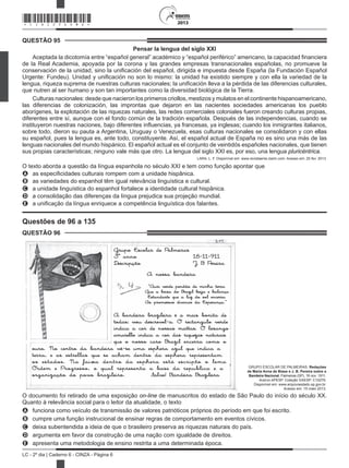 2013
LC - 2º dia | Caderno 6 - CINZA - Página 6
QUESTÃO 95
Pensar la lengua del siglo XXI
Aceptada la dicotomía entre “español general” académico y “español periférico” americano, la capacidad financiera
de la Real Academia, apoyada por la corona y las grandes empresas transnacionales españolas, no promueve la
conservación de la unidad, sino la unificación del español, dirigida e impuesta desde España (la Fundación Español
Urgente: Fundeu). Unidad y unificación no son lo mismo: la unidad ha existido siempre y con ella la variedad de la
lengua, riqueza suprema de nuestras culturas nacionales; la unificación lleva a la pérdida de las diferencias culturales,
que nutren al ser humano y son tan importantes como la diversidad biológica de la Tierra.
Culturas nacionales: desde que nacieron los primeros criollos, mestizos y mulatos en el continente hispanoamericano,
las diferencias de colonización, las improntas que dejaron en las nacientes sociedades americanas los pueblo
aborígenes, la explotación de las riquezas naturales, las redes comerciales coloniales fueron creando culturas propias,
diferentes entre sí, aunque con el fondo común de la tradición española. Después de las independencias, cuando se
instituyeron nuestras naciones, bajo diferentes influencias, ya francesas, ya inglesas; cuando los inmigrantes italianos,
sobre todo, dieron su pauta a Argentina, Uruguay o Venezuela, esas culturas nacionales se consolidaron y con ellas
su español, pues la lengua es, ante todo, constituyente. Así, el español actual de España no es sino una más de las
lenguas nacionales del mundo hispánico. El español actual es el conjunto de veintidós españoles nacionales, que tienen
sus propias características; ninguno vale más que otro. La lengua del siglo XXI es, por eso, una lengua pluricéntrica.
LARA, L. F. Disponível em: www.revistaenie.clarin.com. Acesso em: 25 fev. 2013.
O texto aborda a questão da língua espanhola no século XXI e tem como função apontar que
A as especificidades culturais rompem com a unidade hispânica.
B as variedades do espanhol têm igual relevância linguística e cultural.
C a unidade linguística do espanhol fortalece a identidade cultural hispânica.
D a consolidação das diferenças da língua prejudica sua projeção mundial.
E a unificação da língua enriquece a competência linguística dos falantes.
Questões de 96 a 135
QUESTÃO 96
Grupo Escolar de Palmeiras
3º anno 18-11-911
Descripção J B Pereira
A nossa bandeira
“Auri verde pendão de minha terra
Que a brisa do Brazil beija e balança
Estandarte que a luz do sol encerra
As promessas divinas da Esperança.”
A bandeira brazileira é a mais bonita de
todas; vou descrevel-a. O rectangulo verde
indica a cor de nossas mattas. O losango
amarello indica a cor das riquezas naturais
que o nosso caro Brazil encerra como o
ouro. No centro da bandeira vê-se uma esphera azul que indica a
terra, e as estrellas que se acham dentro da esphera representam
os estados. Na faixa dentro da esphera está escripto o lema
Ordem e Progresso, o qual representa a base da republica e a
organização do povo brazileiro. Salve! Bandeira Brazileira
GRUPO ESCOLAR DE PALMEIRAS. Redações
de Maria Anna de Biase e J. B. Pereira sobre a
Bandeira Nacional. Palmeiras (SP), 18 nov. 1911.
Acervo APESP. Coleção DAESP. C10279.
Disponível em: www.arquivoestado.sp.gov.br.
Acesso em: 15 maio 2013.
O documento foi retirado de uma exposição on-line de manuscritos do estado de São Paulo do início do século XX.
Quanto à relevância social para o leitor da atualidade, o texto
A funciona como veículo de transmissão de valores patrióticos próprios do período em que foi escrito.
B cumpre uma função instrucional de ensinar regras de comportamento em eventos cívicos.
C deixa subentendida a ideia de que o brasileiro preserva as riquezas naturais do país.
D argumenta em favor da construção de uma nação com igualdade de
E apresenta uma metodologia de ensino restrita a uma determinada época.
*CINZ25DOM6*
dire tos.i
 