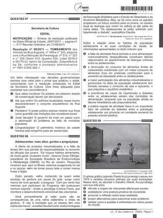 2013
LC - 2º dia | Caderno 6 - CINZA - Página 7
da Associação Brasileira para o Estudo da Obesidade e da
Síndrome Metabólica. Mas, se há cinco anos os estudos
projetavam um futuro sombrio para os jovens, no cenário
atual as doenças que viriam na velhice já são parte da
rotina deles. “Os adolescentes já estão sofrendo com
hipertensão e diabete”, exemplifica Claudia.
DESGUALDO, P. Revista Saúde. Disponível em: http://saude.abril.com.br.
Acesso em: 28 jul. 2012 (adaptado).
Sobre a relação entre os hábitos da população
adolescente e as suas condições de saúde, as
informações apresentadas no texto indicam que
A	 a falta de atividade física somada a uma alimentação
nutricionalmente desequilibrada constituem fatores
relacionados ao aparecimento de doenças crônicas
entre os adolescentes.
B	 a diminuição do consumo de alimentos fontes de
carboidratos combinada com um maior consumo de
alimentos ricos em proteínas contribuíram para o
aumento da obesidade entre os adolescentes.
C	 a maior participação dos alimentos industrializados e
gordurosos na dieta da população adolescente tem
tornado escasso o consumo de sais e açúcares, o
que prejudica o equilíbrio metabólico.
D	 a ocorrência de casos de hipertensão e diabetes
entre os adolescentes advém das condições de
alimentação, enquanto que na população adulta os
fatores hereditários são preponderantes.
E	 a prática regular de atividade física é um importante
fator de controle da diabetes entre a população
adolescente, por provocar um constante aumento da
pressão arterial sistólica.
QUESTÃO 99	
KUCZYNSKIEGO, P. Ilustração, 2008.
Disponível em: http://capu.pl. Acesso em: 3 ago. 2012.
O artista gráfico polonês Pawla Kuczynskiego nasceu em
1976 e recebeu diversos prêmios por suas ilustrações.
Nessa obra, ao abordar o trabalho infantil, Kuczynskiego
usa sua arte para
A	 difundir a origem de marcantes diferenças sociais.
B	 estabelecer uma postura proativa da sociedade.
C	 provocar a reflexão sobre essa realidade.
D	 propor alternativas para solucionar esse problema.
E	 retratar como a questão é enfrentada em vários países
do mundo.
QUESTÃO 97	
Secretaria de Cultura
EDITAL
NOTIFICAÇÃO — Síntese da resolução publicada
no Diário Oficial da Cidade, 29/07/2011 — página 41
— 511ª Reunião Ordinária, em 21/06/2011.
Resolução nº 08/2011 — TOMBAMENTO dos
imóveis da Rua Augusta, nº 349 e n° 353, esquina
com a Rua Marquês de Paranaguá, nº 315, n° 327
e n° 329 (Setor 010, Quadra 026, Lotes 0016-2
e 00170-0), bairro da Consolação, Subprefeitura
da Sé, conforme o processo administrativo
nº 1991-0.005.365-1.
Folha de S. Paulo, 5 ago. 2011 (adaptado).
Um leitor interessado nas decisões governamentais
escreve uma carta para o jornal que publicou o edital,
concordando com a resolução sintetizada no Edital
da Secretaria de Cultura. Uma frase adequada para
expressar sua concordância é:
A	 Que sábia iniciativa! Os prédios em péssimo estado
de conservação devem ser derrubados.
B	 Até que enfim! Os edifícios localizados nesse trecho
descaracterizam o conjunto arquitetônico da Rua
Augusta.
C	 Parabéns! O poder público precisa mostrar sua força
como guardião das tradições dos moradores locais.
D	 Justa decisão! O governo dá mais um passo rumo
à eliminação do problema da falta de moradias
populares.
E	 Congratulações! O patrimônio histórico da cidade
merece todo empenho para ser preservado.
QUESTÃO 98	
Adolescentes: mais altos, gordos e preguiçosos
A oferta de produtos industrializados e a falta de
tempo têm sua parcela de responsabilidade no aumento
da silhueta dos jovens. “Os nossos hábitos alimentares,
de modo geral, mudaram muito”, observa Vivian Ellinger,
presidente da Sociedade Brasileira de Endocrinologia
e Metabologia (SBEM), no Rio de Janeiro. Pesquisas
mostram que, aqui no Brasil, estamos exagerando no sal
e no açúcar, além de tomar pouco leite e comer menos
frutas e feijão.
Outro pecado, velho conhecido de quem exibe
excesso de gordura por causa da gula, surge como
marca da nova geração: a preguiça. “Cem por cento das
meninas que participam do Programa não praticavam
nenhum esporte”, revela a psicóloga Cristina Freire, que
monitora o desenvolvimento emocional das voluntárias.
Você provavelmente já sabe quais são as
consequências de uma rotina sedentária e cheia de
gordura. “E não é novidade que os obesos têm uma
sobrevidamenor”,acreditaClaudiaCozer,endocrinologista
*CINZ25DOM7*
 