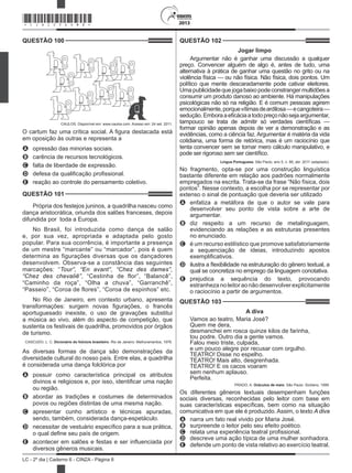 2013
LC - 2º dia | Caderno 6 - CINZA - Página 8
QUESTÃO 100	
CAULOS. Disponível em: www.caulos.com. Acesso em: 24 set. 2011.
O cartum faz uma crítica social. A figura destacada está
em oposição às outras e representa a
A	 opressão das minorias sociais.
B	 carência de recursos tecnológicos.
C	 falta de liberdade de expressão.
D	 defesa da qualificação profissional.
E	 reação ao controle do pensamento coletivo.
QUESTÃO 101	
Própria dos festejos juninos, a quadrilha nasceu como
dança aristocrática, oriunda dos salões franceses, depois
difundida por  toda a Europa.
No Brasil, foi introduzida como dança de salão
e, por sua vez, apropriada e adaptada pelo gosto
popular. Para sua ocorrência, é importante a presença
de um mestre “marcante” ou “marcador”, pois é quem
determina as figurações diversas que os dançadores
desenvolvem. Observa-se a constância das seguintes
marcações: “Tour”, “En avant”, “Chez des dames”,
“Chez des chevaliê”, “Cestinha de flor”, “Balancê”,
“Caminho da roça”, “Olha a chuva”, “Garranchê”,
“Passeio”, “Coroa de flores”, “Coroa de espinhos” etc.
No Rio de Janeiro, em contexto urbano, apresenta
transformações: surgem novas figurações, o francês
aportuguesado inexiste, o uso de gravações substitui
a música ao vivo, além do aspecto de competição, que
sustenta os festivais de quadrilha, promovidos por órgãos
de turismo.
CASCUDO, L. C. Dicionário do folclore brasileiro. Rio de Janeiro: Melhoramentos, 1976.
As diversas formas de dança são demonstrações da
diversidade cultural do nosso país. Entre elas, a quadrilha
é considerada uma dança folclórica por
A	 possuir como característica principal os atributos
divinos e religiosos e, por isso, identificar uma nação
ou região.
B	 abordar as tradições e costumes de determinados
povos ou regiões distintas de uma mesma nação.
C	 apresentar cunho artístico e técnicas apuradas,
sendo, também, considerada dança-espetáculo.
D	 necessitar de vestuário específico para a sua prática,
o qual define seu país de origem.
E	 acontecer em salões e festas e ser influenciada por
diversos gêneros musicais.
QUESTÃO 102	
Jogar limpo
Argumentar não é ganhar uma discussão a qualquer
preço. Convencer alguém de algo é, antes de tudo, uma
alternativa à prática de ganhar uma questão no grito ou na
violência física — ou não física. Não física, dois pontos. Um
político que mente descaradamente pode cativar eleitores.
Umapublicidadequejogabaixopodeconstrangermultidõesa
consumir um produto danoso ao ambiente. Há manipulações
psicológicas não só na religião. E é comum pessoas agirem
emocionalmente,porquevítimasdeardilosa—ecangoteira—
sedução.Emboraaeficáciaatodopreçonãosejaargumentar,
tampouco se trata de admitir só verdades científicas —
formar opinião apenas depois de ver a demonstração e as
evidências, como a ciência faz. Argumentar é matéria da vida
cotidiana, uma forma de retórica, mas é um raciocínio que
tenta convencer sem se tornar mero cálculo manipulativo, e
pode ser rigoroso sem ser científico.
Língua Portuguesa, São Paulo, ano 5, n. 66, abr. 2011 (adaptado).
No fragmento, opta-se por uma construção linguística
bastante diferente em relação aos padrões normalmente
empregados na escrita. Trata-se da frase “Não física, dois
pontos”. Nesse contexto, a escolha por se representar por
extenso o sinal de pontuação que deveria ser utilizado
A	 enfatiza a metáfora de que o autor se vale para
desenvolver seu ponto de vista sobre a arte de
argumentar.
B	 diz respeito a um recurso de metalinguagem,
evidenciando as relações e as estruturas presentes
no enunciado.
C	 é um recurso estilístico que promove satisfatoriamente
a sequenciação de ideias, introduzindo apostos
exemplificativos.
D	 ilustra a flexibilidade na estruturação do gênero textual, a
qual se concretiza no emprego da linguagem conotativa.
E	 prejudica a sequência do texto, provocando
estranhezanoleitoraonãodesenvolverexplicitamente
o raciocínio a partir de argumentos.
QUESTÃO 103	
A diva
Vamos ao teatro, Maria José?
Quem me dera,
desmanchei em rosca quinze kilos de farinha,
tou podre. Outro dia a gente vamos.
Falou meio triste, culpada,
e um pouco alegre por recusar com orgulho.
TEATRO! Disse no espelho.
TEATRO! Mais alto, desgrenhada.
TEATRO! E os cacos voaram
sem nenhum aplauso.
Perfeita.
PRADO, A. Oráculos de maio. São Paulo: Siciliano, 1999.
Os diferentes gêneros textuais desempenham funções
sociais diversas, reconhecidas pelo leitor com base em
suas características específicas, bem como na situação
comunicativa em que ele é produzido. Assim, o texto A diva
A	 narra um fato real vivido por Maria José.
B	 surpreende o leitor pelo seu efeito poético.
C	 relata uma experiência teatral profissional.
D	 descreve uma ação típica de uma mulher sonhadora.
E	 defende um ponto de vista relativo ao exercício teatral.
*CINZ25DOM8*
 