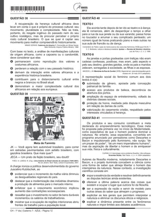 CH - 1º dia | Caderno 1 - AZUL - Página 12
2013
QUESTÃO 38	
A recuperação da herança cultural africana deve
levar em conta o que é próprio do processo cultural: seu
movimento, pluralidade e complexidade. Não se trata,
portanto, do resgate ingênuo do passado nem do seu
cultivo nostálgico, mas de procurar perceber o próprio
rosto cultural brasileiro. O que se quer é captar seu
movimento para melhor compreendê-lo historicamente.
MINAS GERAIS. Cadernos do Arquivo 1: Escravidão em Minas Gerais.
Belo Horizonte: Arquivo Público Mineiro, 1988.
Com base no texto, a análise de manifestações culturais
de origem africana, como a capoeira ou o candomblé,
deve considerar que elas
A	 permanecem como reprodução dos valores e
costumes africanos.
B	 perderam a relação com o seu passado histórico.
C	 derivam da interação entre valores africanos e a
experiência histórica brasileira.
D	 contribuem para o distanciamento cultural entre
negros e brancos no Brasil atual.
E	 demonstram a maior complexidade cultural dos
africanos em relação aos europeus.
QUESTÃO 39	
Meta de Faminto
JK — Você agora tem automóvel brasileiro, para correr
em estradas pavimentadas com asfalto brasileiro, com
gazolina brasileira. Que mais quer?
JECA — Um prato de feijão brasileiro, seu doutô!
THÉO. In: LEMOS, R. (Org.). Uma história do Brasil através da caricatura (1840-2001).
Rio de Janeiro: Bom Texto; Letras & Expressões, 2001.
A charge ironiza a política desenvolvimentista do governo
Juscelino Kubitschek, ao
A	 evidenciar que o incremento da malha viária diminuiu
as desigualdades regionais do país.
B	 destacar que a modernização das indústrias dinamizou
a produção de alimentos para o mercado interno.
C	 enfatizar que o crescimento econômico implicou
aumento das contradições socioespaciais.
D	 ressaltar que o investimento no setor de bens duráveis
incrementou os salários de trabalhadores.
E	 mostrar que a ocupação de regiões interioranas abriu
frentes de trabalho para a população local.
QUESTÃO 40	
TEXTO I
Ela acorda tarde depois de ter ido ao teatro e à dança;
ela lê romances, além de desperdiçar o tempo a olhar
para a rua da sua janela ou da sua varanda; passa horas
no toucador a arrumar o seu complicado penteado; um
número igual de horas praticando piano e mais outras na
sua aula de francês ou de dança.
Comentário do Padre Lopes da Gama acerca dos costumes femininos [1839] apud SILVA, T.
V. Z. Mulheres, cultura e literatura brasileira. Ipotesi — Revista de Estudos Literários,
Juiz de Fora, v. 2. n. 2, 1998.
TEXTO II
As janelas e portas gradeadas com treliças não eram
cadeias confessas, positivas; mas eram, pelo aspecto e
pelo seu destino, grandes gaiolas, onde os pais e maridos
zelavam, sonegadas à sociedade, as filhas e as esposas.
MACEDO, J. M. Memórias da Rua do Ouvidor [1878]. Disponível em: www.dominiopublico.gov.br.
Acesso em: 20 maio 2013 (adaptado).
A representação social do feminino comum aos dois
textos é o(a)
A	 submissão de gênero, apoiada pela concepção
patriarcal de família.
B	 acesso aos produtos de beleza, decorrência da
abertura dos portos.
C	 ampliação do espaço de entretenimento, voltado às
distintas classes sociais.
D	 proteção da honra, mediada pela disputa masculina
em relação às damas da corte.
E	 valorização do casamento cristão, respaldado pelos
interesses vinculados à herança.
QUESTÃO 41	
Os produtos e seu consumo constituem a meta
declarada do empreendimento tecnológico. Essa meta
foi proposta pela primeira vez no início da Modernidade,
como expectativa de que o homem poderia dominar a
natureza. No entanto, essa expectativa, convertida em
programa anunciado por pensadores como Descartes e
Bacon e impulsionado pelo Iluminismo, não surgiu “de
um prazer de poder”, “de um mero imperialismo humano”,
mas da aspiração de libertar o homem e de enriquecer
sua vida, física e culturalmente.
CUPANI, A. A tecnologia como problema filosófico: três enfoques.
Scientiae Studia, São Paulo, v. 2, n. 4, 2004 (adaptado).
Autores da filosofia moderna, notadamente Descartes e
Bacon, e o projeto iluminista concebem a ciência como
uma forma de saber que almeja libertar o homem das
intempéries da natureza. Nesse contexto, a investigação
científica consiste em
A	 expor a essência da verdade e resolver definitivamente
as disputas teóricas ainda existentes.
B	 oferecer a última palavra acerca das coisas que
existem e ocupar o lugar que outrora foi da filosofia.
C	 ser a expressão da razão e servir de modelo para
outras áreas do saber que almejam o progresso.
D	 explicitar as leis gerais que permitem interpretar a
natureza e eliminar os discursos éticos e religiosos.
E	 explicar a dinâmica presente entre os fenômenos
naturais e impor limites aos debates acadêmicos.
*AZUL75SAB12*
 