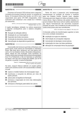 CH - 1º dia | Caderno 1 - AZUL - Página 14
2013
QUESTÃO 43	
Empresa vai fornecer 230 turbinas para o segundo
complexo de energia à base de ventos, no sudeste da
Bahia. O Complexo Eólico Alto Sertão, em 2014, terá
capacidade para gerar 375 MW (megawatts), total
suficiente para abastecer uma cidade de 3 milhões
de habitantes.
MATOS, C. GE busca bons ventos e fecha contrato de R$ 820 mi na Bahia.
Folha de S. Paulo, 2 dez. 2012.
A opção tecnológica retratada na notícia proporciona
a seguinte consequência para o sistema energético
brasileiro:
A	 Redução da utilização elétrica.
B	 Ampliação do uso bioenergético.
C	 Expansão das fontes renováveis.
D	 Contenção da demanda urbano-industrial.
E	 Intensificação da dependência geotérmica.
QUESTÃO 44	
Aescravidão não há de ser suprimida no Brasil por uma
guerra servil, muito menos por insurreições ou atentados
locais. Não deve sê-lo, tampouco, por uma guerra civil,
como o foi nos Estados Unidos. Ela poderia desaparecer,
talvez, depois de uma revolução, como aconteceu na
França, sendo essa revolução obra exclusiva da população
livre. É no Parlamento e não em fazendas ou quilombos
do interior, nem nas ruas e praças das cidades, que se há
de ganhar, ou perder, a causa da liberdade.
NABUCO, J. O abolicionismo [1883]. Rio de Janeiro: Nova Fronteira;
São Paulo: Publifolha, 2000 (adaptado).
No texto, Joaquim Nabuco defende um projeto político
sobre como deveria ocorrer o fim da escravidão no Brasil,
no qual
A	 copiava o modelo haitiano de emancipação negra.
B	 incentivava a conquista de alforrias por meio de
ações judiciais.
C	 optava pela via legalista de libertação.  
D	 priorizava a negociação em torno das indenizações
aos senhores.
E	 antecipava a libertação paternalista dos cativos. 
QUESTÃO 45	
Tenho 44 anos e presenciei uma transformação
impressionante na condição de homens e mulheres
gays nos Estados Unidos. Quando nasci, relações
homossexuais eram ilegais em todos os Estados Unidos,
menos Illinois. Gays e lésbicas não podiam trabalhar no
governo federal. Não havia nenhum político abertamente
gay. Alguns homossexuais não assumidos ocupavam
posições de poder, mas a tendência era eles tornarem as
coisas ainda piores para seus semelhantes.
ROSS, A. Na máquina do tempo. Época, ed. 766, 28 jan. 2013.
A dimensão política da transformação sugerida no texto
teve como condição necessária a
A	 ampliação da noção de cidadania.
B	 reformulação de concepções religiosas.
C	 manutenção de ideologias conservadoras.
D	 implantação de cotas nas listas partidárias.
E	 alteração da composição étnica da população.
*AZUL75SAB14*
 