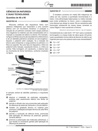 CN - 1º dia | Caderno 1 - AZUL - Página 15
2013
CIÊNCIAS DA NATUREZA
E SUAS TECNOLOGIAS
Questões de 46 a 90
QUESTÃO 46	
Músculos artificiais são dispositivos feitos com
plásticos inteligentes que respondem a uma corrente
elétrica com um movimento mecânico. A oxidação e
redução de um polímero condutor criam cargas positivas
e/ou negativas no material, que são compensadas com a
inserção ou expulsão de cátions ou ânions. Por exemplo,
na figura os filmes escuros são de polipirrol e o filme branco
é de um eletrólito polimérico contendo um sal inorgânico.
Quando o polipirrol sofre oxidação, há a inserção de
ânions para compensar a carga positiva no polímero e o
filme se expande. Na outra face do dispositivo o filme de
polipirrol sofre redução, expulsando ânions, e o filme se
contrai. Pela montagem, em sanduíche, o sistema todo
se movimenta de forma harmônica, conforme mostrado
na figura.
+
-
+
-
Corrente
elétrica
Corrente
elétrica
Sem corrente
elétrica
Ar
Ar
polipirrol
polipirrol
Eletrólito
polimérico
DE PAOLI, M. A. Cadernos Temáticos de Química Nova na Escola,
São Paulo, maio 2001 (adaptado).
A camada central de eletrólito polimérico é importante
porque
A	 absorve a irradiação de partículas carregadas,
emitidas pelo aquecimento elétrico dos filmes de
polipirrol.
B	 permite a difusão dos íons promovida pela aplicação
de diferença de potencial, fechando o circuito elétrico.
C	 mantém um gradiente térmico no material para
promover a dilatação/contração térmica de cada filme
de polipirrol.
D	 permite a condução de elétrons livres, promovida
pela aplicação de diferença de potencial, gerando
corrente elétrica.
E	 promove a polarização das moléculas poliméricas, o
que resulta no movimento gerado pela aplicação de
diferença de potencial.
QUESTÃO 47	
O brasileiro consome em média 500 miligramas de
cálcio por dia, quando a quantidade recomendada é o
dobro. Uma alimentação balanceada é a melhor decisão
para evitar problemas no futuro, como a osteoporose,
uma doença que atinge os ossos. Ela se caracteriza pela
diminuição substancial de massa óssea, tornando os
ossos frágeis e mais suscetíveis a fraturas.
Disponível em: www.anvisa.gov.br. Acesso em: 1 ago. 2012 (adaptado).
Considerando-se o valor de 6 × 1023
mol–1
para a constante
de Avogadro e a massa molar do cálcio igual a 40 g/mol,
qual a quantidade mínima diária de átomos de cálcio a ser
ingerida para que uma pessoa supra suas necessidades?
A	 7,5 × 1021
B	 1,5 × 1022
C	 7,5 × 1023
D	 1,5 × 1025
E	 4,8 × 1025
*AZUL75SAB15*
 
