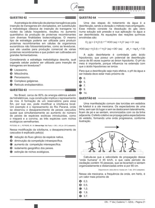 CN - 1º dia | Caderno 1 - AZUL - Página 21
2013
QUESTÃO 62	
Aestratégia de obtenção de plantas transgênicas pela
inserção de transgenes em cloroplastos, em substituição
à metodologia clássica de inserção do transgene no
núcleo da célula hospedeira, resultou no aumento
quantitativo da produção de proteínas recombinantes
com diversas finalidades biotecnológicas. O mesmo
tipo de estratégia poderia ser utilizada para produzir
proteínas recombinantes em células de organismos
eucarióticos não fotossintetizantes, como as leveduras,
que são usadas para produção comercial de várias
proteínas recombinantes e que podem ser cultivadas em
grandes fermentadores.
Considerando a estratégia metodológica descrita, qual
organela celular poderia ser utilizada para inserção de
transgenes em leveduras?
A	 Lisossomo.
B	 Mitocôndria.
C	 Peroxissomo.
D	 Complexo golgiense.
E	 Retículo endoplasmático.
QUESTÃO 63	
No Brasil, cerca de 80% da energia elétrica advém
de hidrelétricas, cuja construção implica o represamento
de rios. A formação de um reservatório para esse
fim, por sua vez, pode modificar a ictiofauna local.
Um exemplo é o represamento do Rio Paraná, onde
se observou o desaparecimento de peixes cascudos
quase que simultaneamente ao aumento do número
de peixes de espécies exóticas introduzidas, como
o mapará e a corvina, as três espécies com nichos
ecológicos semelhantes.
PETESSE, M. L.; PETRERE JR., M. Ciência Hoje, São Paulo, n. 293, v. 49, jun. 2012 (adaptado).
Nessa modificação da ictiofauna, o desaparecimento de
cascudos é explicado pelo(a)
A	 redução do fluxo gênico da espécie nativa.
B	 diminuição da competição intraespecífica.
C	 aumento da  competição interespecífica.
D	 isolamento geográfico dos peixes.
E	 extinção de nichos ecológicos.
QUESTÃO 64	
Uma das etapas do tratamento da água é a
desinfecção, sendo a cloração o método mais empregado.
Esse método consiste na dissolução do gás cloro
numa solução sob pressão e sua aplicação na água a
ser desinfectada. As equações das reações químicas
envolvidas são:
Cl2
(g) + 2 H2
O (l) HClO (aq) + H3
O+
(aq) + Cl−
(aq)
HClO (aq) + H2
O (l) H3
O+
(aq) + ClO−
(aq) pKa
= − log Ka
= 7,53
A ação desinfetante é controlada pelo ácido
hipocloroso, que possui um potencial de desinfecção
cerca de 80 vezes superior ao ânion hipoclorito. O pH do
meio é importante, porque influencia na extensão com
que o ácido hipocloroso se ioniza.
Para que a desinfecção seja mais efetiva, o pH da água a
ser tratada deve estar mais próximo de
A	 0.
B	 5.
C	 7.
D	 9.
E	 14.
QUESTÃO 65	
Uma manifestação comum das torcidas em estádios
de futebol é a ola mexicana. Os espectadores de uma
linha, sem sair do lugar e sem se deslocarem lateralmente,
ficam de pé e se sentam, sincronizados com os da linha
adjacente. Oefeito coletivo se propaga pelos espectadores
do estádio, formando uma onda progressiva, conforme
ilustração.
Calcula-se que a velocidade de propagação dessa
“onda humana” é 45 km/h, e que cada período de
oscilação contém 16 pessoas, que se levantam e sentam
organizadamente e distanciadas entre si por 80 cm.
Disponível em: www.ufsm.br. Acesso em: 7 dez. 2012 (adaptado).
Nessa ola mexicana, a frequência da onda, em hertz, é
um valor mais próximo de
A	 0,3.
B	 0,5.
C	 1,0.
D	 1,9.
E	 3,7.
*AZUL75SAB21*
 