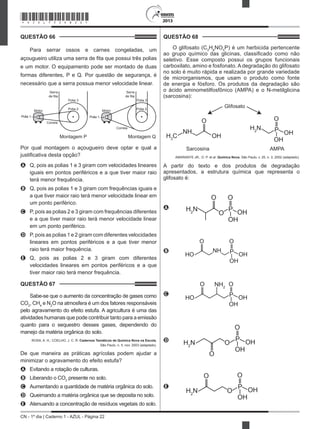 CN - 1º dia | Caderno 1 - AZUL - Página 22
2013
QUESTÃO 66	
Para serrar ossos e carnes congeladas, um
açougueiro utiliza uma serra de fita que possui três polias
e um motor. O equipamento pode ser montado de duas
formas diferentes, P e Q. Por questão de segurança, é
necessário que a serra possua menor velocidade linear.
Serra
de fita
Montagem P
Polia 3
Polia 2
Correia
Motor
Serra
de fita
Montagem Q
Polia 3
Polia 2
Correia
Motor
Polia 1Polia 1
Por qual montagem o açougueiro deve optar e qual a
justificativa desta opção?
A	 Q, pois as polias 1 e 3 giram com velocidades lineares
iguais em pontos periféricos e a que tiver maior raio
terá menor frequência.
B	 Q, pois as polias 1 e 3 giram com frequências iguais e
a que tiver maior raio terá menor velocidade linear em
um ponto periférico.
C	 P, pois as polias 2 e 3 giram com frequências diferentes
e a que tiver maior raio terá menor velocidade linear
em um ponto periférico.
D	 P, pois as polias 1 e 2 giram com diferentes velocidades
lineares em pontos periféricos e a que tiver menor
raio terá maior frequência.
E	 Q, pois as polias 2 e 3 giram com diferentes
velocidades lineares em pontos periféricos e a que
tiver maior raio terá menor frequência.
QUESTÃO 67	
Sabe-se que o aumento da concentração de gases como
CO2
, CH4
e N2
O na atmosfera é um dos fatores responsáveis
pelo agravamento do efeito estufa. A agricultura é uma das
atividades humanas que pode contribuir tanto para a emissão
quanto para o sequestro desses gases, dependendo do
manejo da matéria orgânica do solo.
ROSA, A. H.; COELHO, J. C. R. Cadernos Temáticos de Química Nova na Escola,
São Paulo, n. 5, nov. 2003 (adaptado).
De que maneira as práticas agrícolas podem ajudar a
minimizar o agravamento do efeito estufa?
A	 Evitando a rotação de culturas.
B	 Liberando o CO2
presente no solo.
C	 Aumentando a quantidade de matéria orgânica do solo.
D	 Queimando a matéria orgânica que se deposita no solo.
E	 Atenuando a concentração de resíduos vegetais do solo.
QUESTÃO 68	
O glifosato (C3
H8
NO5
P) é um herbicida pertencente
ao grupo químico das glicinas, classificado como não
seletivo. Esse composto possui os grupos funcionais
carboxilato, amino e fosfonato. A degradação do glifosato
no solo é muito rápida e realizada por grande variedade
de microrganismos, que usam o produto como fonte
de energia e fósforo. Os produtos da degradação são
o ácido aminometilfosfônico (AMPA) e o N-metilglicina
(sarcosina):
Glifosato
Sarcosina AMPA
H3
C
NH
O
OH
H2
N
O
OH
OH
P
AMARANTE JR., O. P. et al. Química Nova, São Paulo, v. 25, n. 3, 2002 (adaptado).
A partir do texto e dos produtos de degradação
apresentados, a estrutura química que representa o
glifosato é:
A
O
OH
OH
PH2
N
O
O
 
B
O
OH
OH
PHO
O
NH
 
C
HO
O NH2
O
OH
OH
P
 
D
O
OH
OH
P
H2
N
O
O
 
E
O
OH
OH
P
OH2
N
O
O
*AZUL75SAB22*
 