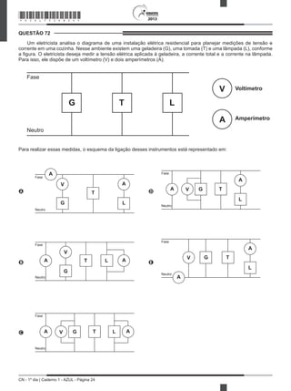 CN - 1º dia | Caderno 1 - AZUL - Página 24
2013
QUESTÃO 72	
Um eletricista analisa o diagrama de uma instalação elétrica residencial para planejar medições de tensão e
corrente em uma cozinha. Nesse ambiente existem uma geladeira (G), uma tomada (T) e uma lâmpada (L), conforme
a figura. O eletricista deseja medir a tensão elétrica aplicada à geladeira, a corrente total e a corrente na lâmpada.
Para isso, ele dispõe de um voltímetro (V) e dois amperímetros (A).
G
Fase
Neutro
Voltímetro
Amperímetro
T L
V
A
Para realizar essas medidas, o esquema da ligação desses instrumentos está representado em:
A
G
Fase
Neutro
T
L
V A
A
D G
Fase
Neutro
TVA
L
A
B
G
Fase
Neutro
T L
V
AA
 
E
G
Fase
Neutro
T
L
V
A
A
C G
Fase
Neutro
T LV AA
*AZUL75SAB24*
 