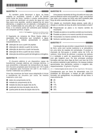 CN - 1º dia | Caderno 1 - AZUL - Página 26
2013
QUESTÃO 74	
Eu também podia decompor a água, se fosse
salgada ou acidulada, usando a pilha de Daniell
como fonte de força. Lembro o prazer extraordinário
que sentia ao decompor um pouco de água em uma
taça para ovos quentes, vendo-a separar-se em seus
elementos, o oxigênio em um eletrodo, o hidrogênio no
outro. A eletricidade de uma pilha de 1 volt parecia tão
fraca, e no entanto podia ser suficiente para desfazer
um composto químico, a água...
SACKS, O. Tio Tungstênio: memórias de uma infância química.
São Paulo: Cia. das Letras, 2002.
O fragmento do romance de Oliver Sacks relata a
separação dos elementos que compõem a água.
O princípio do método apresentado é utilizado
industrialmente na
A	 obtenção de ouro a partir de pepitas.
B	 obtenção de calcário a partir de rochas.
C	 obtenção de alumínio a partir da bauxita.
D	 obtenção de ferro a partir de seus óxidos.
E	 obtenção de amônia a partir de hidrogênio e nitrogênio.
QUESTÃO 75	
O chuveiro elétrico é um dispositivo capaz de
transformar energia elétrica em energia térmica, o
que possibilita a elevação da temperatura da água.
Um chuveiro projetado para funcionar em 110 V pode
ser adaptado para funcionar em 220 V, de modo a
manter inalterada sua potência.
Uma das maneiras de fazer essa adaptação é trocar
a resistência do chuveiro por outra, de mesmo
material e com o(a)
A	 dobro do comprimento do fio.
B	 metade do comprimento do fio.
C	 metade da área da seção reta do fio.
D	 quádruplo da área da seção reta do fio.
E	 quarta parte da área da seção reta do fio.
QUESTÃO 76	
Uma pessoa necessita da força de atrito em seus pés
para se deslocar sobre uma superfície. Logo, uma pessoa
que sobe uma rampa em linha reta será auxiliada pela
força de atrito exercida pelo chão em seus pés.
Em relação ao movimento dessa pessoa, quais são a
direção e o sentido da força de atrito mencionada no texto?
A	 Perpendicular ao plano e no mesmo sentido do
movimento.
B	 Paralelo ao plano e no sentido contrário ao movimento.
C	 Paralelo ao plano e no mesmo sentido do movimento.
D	 Horizontal e no mesmo sentido do movimento.
E	 Vertical e sentido para cima.
QUESTÃO 77	
A produção de aço envolve o aquecimento do minério
de ferro, junto com carvão (carbono) e ar atmosférico
em uma série de reações de oxirredução. O produto é
chamado de ferro-gusa e contém cerca de 3,3% de
carbono. Uma forma de eliminar o excesso de carbono
é a oxidação a partir do aquecimento do ferro-gusa
com gás oxigênio puro. Os dois principais produtos
formados são aço doce (liga de ferro com teor de 0,3%
de carbono restante) e gás carbônico. As massas molares
aproximadas dos elementos carbono e oxigênio são,
respectivamente, 12 g/mol e 16 g/mol.
LEE, J. D. Química Inorgânica não tão concisa. São Paulo: Edgard Blucher, 1999 (adaptado).
Considerando que um forno foi alimentado com 2,5
toneladas de ferro-gusa, a massa de gás carbônico
formada, em quilogramas, na produção de aço doce, é
mais próxima de
A	 28.
B	 75.
C	 175.
D	 275.
E	 303.
*AZUL75SAB26*
 