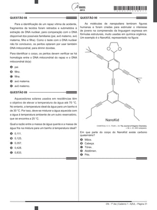 CN - 1º dia | Caderno 1 - AZUL - Página 31
2013
QUESTÃO 88	
Para a identificação de um rapaz vítima de acidente,
fragmentos de tecidos foram retirados e submetidos à
extração de DNA nuclear, para comparação com o DNA
disponível dos possíveis familiares (pai, avô materno, avó
materna, filho e filha). Como o teste com o DNA nuclear
não foi conclusivo, os peritos optaram por usar também
DNA mitocondrial, para dirimir dúvidas.
Para identificar o corpo, os peritos devem verificar se há
homologia entre o DNA mitocondrial do rapaz e o DNA
mitocondrial do(a)
A	 pai.
B	 filho.
C	 filha.
D	 avó materna.
E	 avô materno.
QUESTÃO 89	
Aquecedores solares usados em residências têm
o objetivo de elevar a temperatura da água até 70 °C.
No entanto, a temperatura ideal da água para um banho é
de 30 °C. Por isso, deve-se misturar a água aquecida com
a água à temperatura ambiente de um outro reservatório,
que se encontra a 25 °C.
Qual a razão entre a massa de água quente e a massa de
água fria na mistura para um banho à temperatura ideal?
A	 0,111.
B	 0,125.
C	 0,357.
D	 0,428.
E	 0,833.
QUESTÃO 90	
As moléculas de nanoputians lembram figuras
humanas e foram criadas para estimular o interesse
de jovens na compreensão da linguagem expressa em
fórmulas estruturais, muito usadas em química orgânica.
Um exemplo é o NanoKid, representado na figura:
NanoKid
CHANTEAU, S. H.; TOUR, J. M. The Journal of Organic Chemistry,
v. 68, n. 23, 2003 (adaptado).
Em que parte do corpo do NanoKid existe carbono
quaternário?
A	 Mãos.
B	 Cabeça.
C	 Tórax.
D	 Abdômen.
E	 Pés.
*AZUL75SAB31*
 