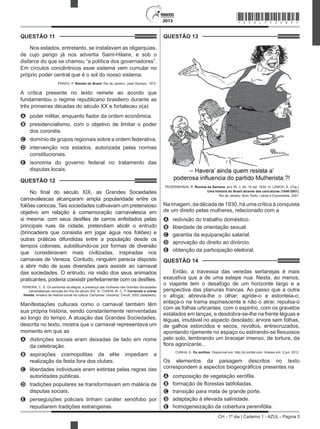 CH - 1º dia | Caderno 1 - AZUL - Página 5
2013
QUESTÃO 11	
Nos estados, entretanto, se instalavam as oligarquias,
de cujo perigo já nos advertia Saint-Hilaire, e sob o
disfarce do que se chamou “a política dos governadores”.
Em círculos concêntricos esse sistema vem cumular no
próprio poder central que é o sol do nosso sistema.
PRADO, P. Retrato do Brasil. Rio de Janeiro: José Olympio, 1972.
A crítica presente no texto remete ao acordo que
fundamentou o regime republicano brasileiro durante as
três primeiras décadas do século XX e fortaleceu o(a)
A	 poder militar, enquanto fiador da ordem econômica.
B	 presidencialismo, com o objetivo de limitar o poder
dos coronéis.
C	 domínio de grupos regionais sobre a ordem federativa.
D	 intervenção nos estados, autorizada pelas normas
constitucionais.
E	 isonomia do governo federal no tratamento das
disputas locais.
QUESTÃO 12	
No final do século XIX, as Grandes Sociedades
carnavalescas alcançaram ampla popularidade entre os
foliões cariocas. Tais sociedades cultivavam um pretensioso
objetivo em relação à comemoração carnavalesca em
si mesma: com seus desfiles de carros enfeitados pelas
principais ruas da cidade, pretendiam abolir o entrudo
(brincadeira que consistia em jogar água nos foliões) e
outras práticas difundidas entre a população desde os
tempos coloniais, substituindo-os por formas de diversão
que consideravam mais civilizadas, inspiradas nos
carnavais de Veneza. Contudo, ninguém parecia disposto
a abrir mão de suas diversões para assistir ao carnaval
das sociedades. O entrudo, na visão dos seus animados
praticantes, poderia coexistir perfeitamente com os desfiles.
 PEREIRA, C. S. Os senhores da alegria: a presença das mulheres nas Grandes Sociedades
carnavalescas cariocas em fins do século XIX. In: CUNHA, M. C. P. Carnavais e outras
frestas: ensaios de história social da cultura. Campinas: Unicamp; Cecult, 2002 (adaptado).
Manifestações culturais como o carnaval também têm
sua própria história, sendo constantemente reinventadas
ao longo do tempo. A atuação das Grandes Sociedades,
descrita no texto, mostra que o carnaval representava um
momento em que as
A	 distinções sociais eram deixadas de lado em nome
da celebração.
B	 aspirações cosmopolitas da elite impediam a
realização da festa fora dos clubes.
C	 liberdades individuais eram extintas pelas regras das
autoridades públicas.
D	 tradições populares se transformavam em matéria de
disputas sociais.
E	 perseguições policiais tinham caráter xenófobo por
repudiarem tradições estrangeiras.
QUESTÃO 13	
PEDERNEIRAS, R. Revista da Semana, ano 35, n. 40, 15 set. 1934. In: LEMOS, R. (Org.).
Uma história do Brasil através das caricaturas (1840-2001).
Rio de Janeiro: Bom Texto; Letras e Expressões, 2001.
Na imagem, da década de 1930, há uma crítica à conquista
de um direito pelas mulheres, relacionado com a
A	 redivisão do trabalho doméstico.
B	 liberdade de orientação sexual.
C	 garantia da equiparação salarial.
D	 aprovação do direito ao divórcio.
E	 obtenção da participação eleitoral.
QUESTÃO 14	
Então, a travessia das veredas sertanejas é mais
exaustiva que a de uma estepe nua. Nesta, ao menos,
o viajante tem o desafogo de um horizonte largo e a
perspectiva das planuras francas. Ao passo que a outra
o afoga; abrevia-lhe o olhar; agride-o e estonteia-o;
enlaça-o na trama espinescente e não o atrai; repulsa-o
com as folhas urticantes, com o espinho, com os gravetos
estalados em lanças, e desdobra-se-lhe na frente léguas e
léguas, imutável no aspecto desolado; árvore sem folhas,
de galhos estorcidos e secos, revoltos, entrecruzados,
apontando rijamente no espaço ou estirando-se flexuosos
pelo solo, lembrando um bracejar imenso, de tortura, da
flora agonizante...
CUNHA, E. Os sertões. Disponível em: http://pt.scribd.com. Acesso em: 2 jun. 2012.
Os elementos da paisagem descritos no texto
correspondem a aspectos biogeográficos presentes na
A	 composição de vegetação xerófila.
B	 formação de florestas latifoliadas.
C	 transição para mata de grande porte.
D	 adaptação à elevada salinidade.
E	 homogeneização da cobertura perenifólia.
*AZUL75SAB5*
 