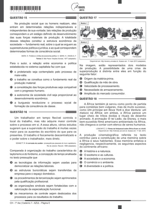 CH - 1º dia | Caderno 1 - AZUL - Página 6
2013
QUESTÃO 15	
Na produção social que os homens realizam, eles
entram em determinadas relações indispensáveis e
independentes de sua vontade; tais relações de produção
correspondem a um estágio definido de desenvolvimento
das suas forças materiais de produção. A totalidade
dessas relações constitui a estrutura econômica da
sociedade — fundamento real, sobre o qual se erguem as
superestruturas política e jurídica, e ao qual correspondem
determinadas formas de consciência social.
MARX, K. Prefácio à Crítica da economia política. In: MARX, K.; ENGELS, F.
Textos 3. São Paulo: Edições Sociais, 1977 (adaptado).
Para o autor, a relação entre economia e política
estabelecida no sistema capitalista faz com que
A	 o proletariado seja contemplado pelo processo de
mais-valia.
B	 o trabalho se constitua como o fundamento real da
produção material.
C	 a consolidação das forças produtivas seja compatível
com o progresso humano.
D	 a autonomia da sociedade civil seja proporcional ao
desenvolvimento econômico.
E	 a burguesia revolucione o processo social de
formação da consciência de classe.
QUESTÃO 16	
Um trabalhador em tempo flexível controla o
local do trabalho, mas não adquire maior controle
sobre o processo em si. A essa altura, vários estudos
sugerem que a supervisão do trabalho é muitas vezes
maior para os ausentes do escritório do que para os
presentes. O trabalho é fisicamente descentralizado e
o poder sobre o trabalhador, mais direto.
SENNETT, R. A corrosão do caráter: consequências pessoais do novo capitalismo.
Rio de Janeiro: Record, 1999 (adaptado).
Comparada à organização do trabalho característica do
taylorismo e do fordismo, a concepção de tempo analisada
no texto pressupõe que
A	 as tecnologias de informação sejam usadas para
democratizar as relações laborais.
B	 as estruturas burocráticas sejam transferidas da
empresa para o espaço doméstico.
C	 os procedimentos de terceirização sejam aprimorados
pela qualificação profissional.
D	 as organizações sindicais sejam fortalecidas com a
valorização da especialização funcional.
E	 os mecanismos de controle sejam deslocados dos
processos para os resultados do trabalho.
QUESTÃO 17	
Fornecedor Estoque Produção Estoque Cliente
Modelo 1
Cliente Produção Fornecedor
Requisição
Entrega
Modelo 2
Requisição
Entrega
Disponível em: http://ensino.univates.br. Acesso em: 11 maio 2013 (adaptado).
Na imagem, estão representados dois modelos
de produção. A possibilidade de uma crise de
superprodução é distinta entre eles em função do
seguinte fator:
A	 Origem da matéria-prima.
B	 Qualificação da mão de obra.
C	 Velocidade de processamento.
D	 Necessidade de armazenamento.
E	 Amplitude do mercado consumidor.
QUESTÃO 18	
A África também já serviu como ponto de partida
para comédias bem vulgares, mas de muito sucesso,
como Um príncipe em Nova York e Ace Ventura: um
maluco na África; em ambas, a África parece um
lugar cheio de tribos doidas e rituais de desenho
animado. A animação O rei Leão, da Disney, o mais
bem-sucedido filme americano ambientado na África,
não chegava a contar com elenco de seres humanos.
LEIBOWITZ, E. Filmes de Hollywood sobre África ficam no clichê.
Disponível em: http://notícias.uol.com.br. Acesso em: 17 abr. 2010.
A produção cinematográfica referida no texto
contribui para a constituição de uma memória sobre
a África e seus habitantes. Essa memória enfatiza e
negligencia, respectivamente, os seguintes aspectos
do continente africano:
A	 A história e a natureza.
B	 O exotismo e as culturas.
C	 A sociedade e a economia.
D	 O comércio e o ambiente.
E	 A diversidade e a política.
*AZUL75SAB6*
 