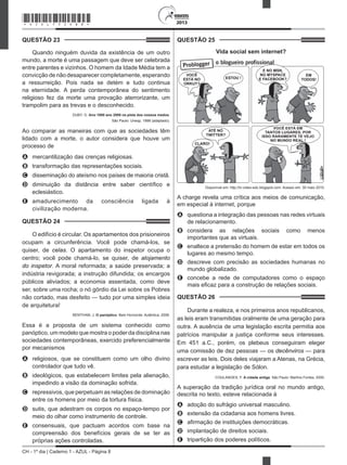CH - 1º dia | Caderno 1 - AZUL - Página 8
2013
QUESTÃO 23	
Quando ninguém duvida da existência de um outro
mundo, a morte é uma passagem que deve ser celebrada
entre parentes e vizinhos. O homem da Idade Média tem a
convicção de não desaparecer completamente, esperando
a ressurreição. Pois nada se detém e tudo continua
na eternidade. A perda contemporânea do sentimento
religioso fez da morte uma provação aterrorizante, um
trampolim para as trevas e o desconhecido.
DUBY, G. Ano 1000 ano 2000 na pista dos nossos medos.
São Paulo: Unesp, 1998 (adaptado).
Ao comparar as maneiras com que as sociedades têm
lidado com a morte, o autor considera que houve um
processo de
A	 mercantilização das crenças religiosas.
B	 transformação das representações sociais.
C	 disseminação do ateísmo nos países de maioria cristã.
D	 diminuição da distância entre saber científico e
eclesiástico.
E	 amadurecimento da consciência ligada à
civilização moderna.
QUESTÃO 24	
O edifício é circular. Os apartamentos dos prisioneiros
ocupam a circunferência. Você pode chamá-los, se
quiser, de celas. O apartamento do inspetor ocupa o
centro; você pode chamá-lo, se quiser, de alojamento
do inspetor. A moral reformada; a saúde preservada; a
indústria revigorada; a instrução difundida; os encargos
públicos aliviados; a economia assentada, como deve
ser, sobre uma rocha; o nó górdio da Lei sobre os Pobres
não cortado, mas desfeito — tudo por uma simples ideia
de arquitetura!
BENTHAM, J. O panóptico. Belo Horizonte: Autêntica, 2008.
Essa é a proposta de um sistema conhecido como
panóptico, um modelo que mostra o poder da disciplina nas
sociedades contemporâneas, exercido preferencialmente
por mecanismos
A	 religiosos, que se constituem como um olho divino
controlador que tudo vê.
B	 ideológicos, que estabelecem limites pela alienação,
impedindo a visão da dominação sofrida.
C	 repressivos, que perpetuam as relações de dominação
entre os homens por meio da tortura física.
D	 sutis, que adestram os corpos no espaço-tempo por
meio do olhar como instrumento de controle.
E	 consensuais, que pactuam acordos com base na
compreensão dos benefícios gerais de se ter as
próprias ações controladas.
QUESTÃO 25	
Vida social sem internet?
VOCÊ
ESTÁ NO
ORKUT?
ESTOU !
ATÉ NO
TWITTER?
CLARO!
E NO MSN,
NO MYSPACE
E FACEBOOK?
EM
TODOS!
VOCÊ ESTÁ EM
TANTOS LUGARES, POR
ISSO RARAMENTE TE VEJO
NO MUNDO REAL !
Disponível em: http://tv-video-edc.blogspot.com. Acesso em: 30 maio 2010.
A charge revela uma crítica aos meios de comunicação,
em especial à internet, porque
A	 questiona a integração das pessoas nas redes virtuais
de relacionamento.
B	 considera as relações sociais como menos
importantes que as virtuais.
C	 enaltece a pretensão do homem de estar em todos os
lugares ao mesmo tempo.
D	 descreve com precisão as sociedades humanas no
mundo globalizado.
E	 concebe a rede de computadores como o espaço
mais eficaz para a construção de relações sociais.
QUESTÃO 26	
Durante a realeza, e nos primeiros anos republicanos,
as leis eram transmitidas oralmente de uma geração para
outra. A ausência de uma legislação escrita permitia aos
patrícios manipular a justiça conforme seus interesses.
Em 451 a.C., porém, os plebeus conseguiram eleger
uma comissão de dez pessoas — os decênviros — para
escrever as leis. Dois deles viajaram a Atenas, na Grécia,
para estudar a legislação de Sólon.
COULANGES, F. A cidade antiga. São Paulo: Martins Fontes, 2000.
A superação da tradição jurídica oral no mundo antigo,
descrita no texto, esteve relacionada à
A	 adoção do sufrágio universal masculino.
B	 extensão da cidadania aos homens livres.
C	 afirmação de instituições democráticas.
D	 implantação de direitos sociais.
E	 tripartição dos poderes políticos.
*AZUL75SAB8*
 