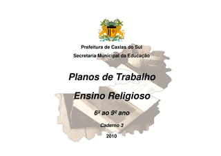 Prefeitura de Caxias do Sul
Secretaria Municipal da Educação
Planos de Trabalho
Ensino Religioso
6º ao 9º ano
Caderno 3
2010
 