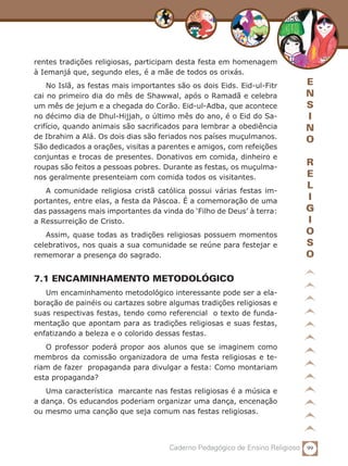 99Caderno Pedagógico de Ensino Religioso
E
N
S
I
N
O
R
E
L
I
G
I
O
S
O
rentes tradições religiosas, participam desta festa em homenagem
à Iemanjá que, segundo eles, é a mãe de todos os orixás.
No Islã, as festas mais importantes são os dois Eids. Eid-ul-Fitr
cai no primeiro dia do mês de Shawwal, após o Ramadã e celebra
um mês de jejum e a chegada do Corão. Eid-ul-Adba, que acontece
no décimo dia de Dhul-Hijjah, o último mês do ano, é o Eid do Sa-
crifício, quando animais são sacrificados para lembrar a obediência
de Ibrahim a Alá. Os dois dias são feriados nos países muçulmanos.
São dedicados a orações, visitas a parentes e amigos, com refeições
conjuntas e trocas de presentes. Donativos em comida, dinheiro e
roupas são feitos a pessoas pobres. Durante as festas, os muçulma-
nos geralmente presenteiam com comida todos os visitantes.
A comunidade religiosa cristã católica possui várias festas im-
portantes, entre elas, a festa da Páscoa. É a comemoração de uma
das passagens mais importantes da vinda do ‘Filho de Deus’ à terra:
a Ressurreição de Cristo.
Assim, quase todas as tradições religiosas possuem momentos
celebrativos, nos quais a sua comunidade se reúne para festejar e
rememorar a presença do sagrado.
7.1 ENCAMINHAMENTO METODOLÓGICO
Um encaminhamento metodológico interessante pode ser a ela-
boração de painéis ou cartazes sobre algumas tradições religiosas e
suas respectivas festas, tendo como referencial o texto de funda-
mentação que apontam para as tradições religiosas e suas festas,
enfatizando a beleza e o colorido dessas festas.
O professor poderá propor aos alunos que se imaginem como
membros da comissão organizadora de uma festa religiosas e te-
riam de fazer propaganda para divulgar a festa: Como montariam
esta propaganda?
Uma característica marcante nas festas religiosas é a música e
a dança. Os educandos poderiam organizar uma dança, encenação
ou mesmo uma canção que seja comum nas festas religiosas.
 