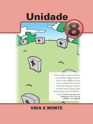Unidade
VIDA E MORTE
“O ensino religioso, de matrícula facultativa,
é parte integrante da formação básica do
cidadão, constitui disciplina de horários
normais das escolas públicas de Ensino
Fundamental, assegurando o respeito à
diversidade cultural e religiosa do Brasil
vedadas quaisquer formas de proselitismo”.
Lei n.o 9.475, que dá nova
redação ao Art. 33, da
LDBEN n.o 9.394/96
 
