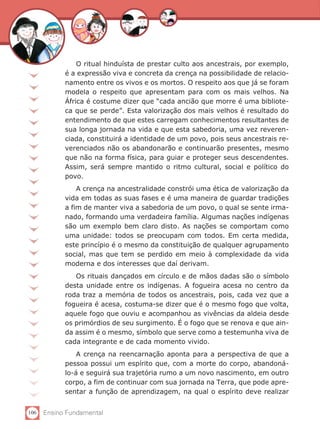 106 Ensino Fundamental
O ritual hinduísta de prestar culto aos ancestrais, por exemplo,
é a expressão viva e concreta da crença na possibilidade de relacio-
namento entre os vivos e os mortos. O respeito aos que já se foram
modela o respeito que apresentam para com os mais velhos. Na
África é costume dizer que “cada ancião que morre é uma bibliote-
ca que se perde”. Esta valorização dos mais velhos é resultado do
entendimento de que estes carregam conhecimentos resultantes de
sua longa jornada na vida e que esta sabedoria, uma vez reveren-
ciada, constituirá a identidade de um povo, pois seus ancestrais re-
verenciados não os abandonarão e continuarão presentes, mesmo
que não na forma física, para guiar e proteger seus descendentes.
Assim, será sempre mantido o ritmo cultural, social e político do
povo.
A crença na ancestralidade constrói uma ética de valorização da
vida em todas as suas fases e é uma maneira de guardar tradições
a fim de manter viva a sabedoria de um povo, o qual se sente irma-
nado, formando uma verdadeira família. Algumas nações indígenas
são um exemplo bem claro disto. As nações se comportam como
uma unidade: todos se preocupam com todos. Em certa medida,
este princípio é o mesmo da constituição de qualquer agrupamento
social, mas que tem se perdido em meio à complexidade da vida
moderna e dos interesses que daí derivam.
Os rituais dançados em círculo e de mãos dadas são o símbolo
desta unidade entre os indígenas. A fogueira acesa no centro da
roda traz a memória de todos os ancestrais, pois, cada vez que a
fogueira é acesa, costuma-se dizer que é o mesmo fogo que volta,
aquele fogo que ouviu e acompanhou as vivências da aldeia desde
os primórdios de seu surgimento. É o fogo que se renova e que ain-
da assim é o mesmo, símbolo que serve como a testemunha viva de
cada integrante e de cada momento vivido.
A crença na reencarnação aponta para a perspectiva de que a
pessoa possui um espírito que, com a morte do corpo, abandoná-
lo-á e seguirá sua trajetória rumo a um novo nascimento, em outro
corpo, a fim de continuar com sua jornada na Terra, que pode apre-
sentar a função de aprendizagem, na qual o espírito deve realizar
 