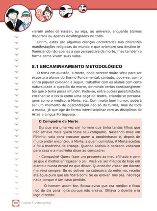 108 Ensino Fundamental
vieram antes de nascer, ou seja, ao universo, enquanto átomos
dispersos ou apenas desintegrados no todo.
Enfim, estas são algumas crenças encontradas nas diferentes
manifestações religiosas do mundo e que orientam seu destino in-
fluenciando não apenas a sua perspectiva de morte, mas também a
forma como vivem suas vidas.
8.1 ENCAMINHAMENTO METODOLÓGICO
O tema em questão, a morte, pode parecer muito sério para ser
exposto a alunos do Ensino Fundamental, contudo, pode-se, com o
conto popular colocado a seguir, trabalhar com os alunos com certa
naturalidade a questão da morte, dirimindo certos constrangimen-
tos que o tema possa infundir. Pode-se, entre outras possibilidades,
encenar-se o texto como uma peça de teatro, criando-se persona-
gens como o médico, a Morte, etc. Com muito bom humor, poderá
ser um momento de descontração não só da turma, mas de toda
a escola, já que age de forma interdisciplinar com as disciplinas de
Artes e Língua Portuguesa.
O Compadre da Morte
Diz que era uma vez um homem que tinha tantos filhos que
não achava mais quem fosse seu compadre. Nascendo mais um
filhinho, saiu para procurar quem o apadrinhasse e, depois de
muito andar encontrou a Morte, a quem convidou. A Morte aceitou
e foi a madrinha da criança. Quando acabou o batizado voltaram
para casa e a madrinha disse ao compadre:
- Compadre! Quero fazer um presente ao meu afilhado e pen-
so que é melhor enriquecer o pai. Você vai ser médico de hoje em
diante e nunca errará no que disser. Quando for visitar um doente
me verá sempre. Se eu estiver na cabeceira do enfermo, receite
até água pura que ele ficará bom. Se eu estiver nos pés, não faça
nada porque é um caso perdido.
	 O homem assim fez. Botou aviso que era médico e ficou
rico do dia para noite porque não errava. Olhava o doente e ia
logo dizendo:
 