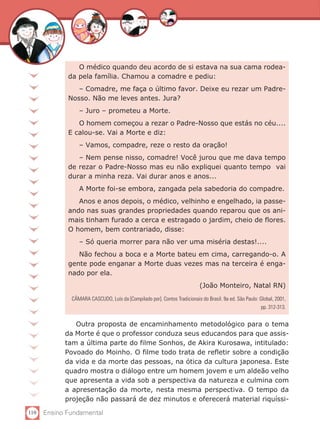 110 Ensino Fundamental
O médico quando deu acordo de si estava na sua cama rodea-
da pela família. Chamou a comadre e pediu:
– Comadre, me faça o último favor. Deixe eu rezar um Padre-
Nosso. Não me leves antes. Jura?
– Juro – prometeu a Morte.
O homem começou a rezar o Padre-Nosso que estás no céu....
E calou-se. Vai a Morte e diz:
– Vamos, compadre, reze o resto da oração!
– Nem pense nisso, comadre! Você jurou que me dava tempo
de rezar o Padre-Nosso mas eu não expliquei quanto tempo vai
durar a minha reza. Vai durar anos e anos...
A Morte foi-se embora, zangada pela sabedoria do compadre.
Anos e anos depois, o médico, velhinho e engelhado, ia passe-
ando nas suas grandes propriedades quando reparou que os ani-
mais tinham furado a cerca e estragado o jardim, cheio de flores.
O homem, bem contrariado, disse:
– Só queria morrer para não ver uma miséria destas!....
Não fechou a boca e a Morte bateu em cima, carregando-o. A
gente pode enganar a Morte duas vezes mas na terceira é enga-
nado por ela.
(João Monteiro, Natal RN)
CÂMARA CASCUDO, Luís da [Compilado por]. Contos Tradicionais do Brasil. 9a ed. São Paulo: Global, 2001,
pp. 312-313.
Outra proposta de encaminhamento metodológico para o tema
da Morte é que o professor conduza seus educandos para que assis-
tam a última parte do filme Sonhos, de Akira Kurosawa, intitulado:
Povoado do Moinho. O filme todo trata de refletir sobre a condição
da vida e da morte das pessoas, na ótica da cultura japonesa. Este
quadro mostra o diálogo entre um homem jovem e um aldeão velho
que apresenta a vida sob a perspectiva da natureza e culmina com
a apresentação da morte, nesta mesma perspectiva. O tempo da
projeção não passará de dez minutos e oferecerá material riquíssi-
 