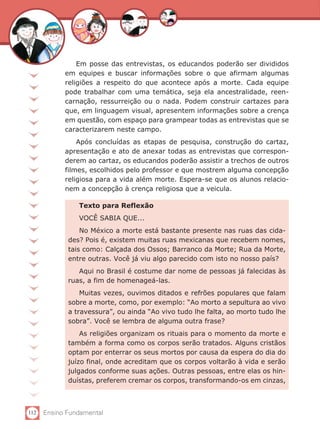 112 Ensino Fundamental
Em posse das entrevistas, os educandos poderão ser divididos
em equipes e buscar informações sobre o que afirmam algumas
religiões a respeito do que acontece após a morte. Cada equipe
pode trabalhar com uma temática, seja ela ancestralidade, reen-
carnação, ressurreição ou o nada. Podem construir cartazes para
que, em linguagem visual, apresentem informações sobre a crença
em questão, com espaço para grampear todas as entrevistas que se
caracterizarem neste campo.
Após concluídas as etapas de pesquisa, construção do cartaz,
apresentação e ato de anexar todas as entrevistas que correspon-
derem ao cartaz, os educandos poderão assistir a trechos de outros
filmes, escolhidos pelo professor e que mostrem alguma concepção
religiosa para a vida além morte. Espera-se que os alunos relacio-
nem a concepção à crença religiosa que a veicula.
Texto para Reflexão
VOCÊ SABIA QUE...
No México a morte está bastante presente nas ruas das cida-
des? Pois é, existem muitas ruas mexicanas que recebem nomes,
tais como: Calçada dos Ossos; Barranco da Morte; Rua da Morte,
entre outras. Você já viu algo parecido com isto no nosso país?
Aqui no Brasil é costume dar nome de pessoas já falecidas às
ruas, a fim de homenageá-las.
Muitas vezes, ouvimos ditados e refrões populares que falam
sobre a morte, como, por exemplo: “Ao morto a sepultura ao vivo
a travessura”, ou ainda “Ao vivo tudo lhe falta, ao morto tudo lhe
sobra”. Você se lembra de alguma outra frase?
As religiões organizam os rituais para o momento da morte e
também a forma como os corpos serão tratados. Alguns cristãos
optam por enterrar os seus mortos por causa da espera do dia do
juízo final, onde acreditam que os corpos voltarão à vida e serão
julgados conforme suas ações. Outras pessoas, entre elas os hin-
duístas, preferem cremar os corpos, transformando-os em cinzas,
 