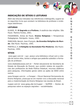 117Caderno Pedagógico de Ensino Religioso
E
N
S
I
N
O
R
E
L
I
G
I
O
S
O
INDICAÇÃO DE SÍTIOS E LEITURAS
Além das leituras indicadas nas referências e bibliografia, sugere-se
os seguintes livros que constam na biblioteca do professor e ende-
reços eletrônicos:
LEITURAS
ELIADE, M. O Sagrado e o Profano. A essência das religiões. São
Paulo: Martins Fontes, 2001.
FIGUEIREDO, Anísia de Paulo. Ensino Religioso – Perspectivas
Pedagógicas. Petrópolis: Vozes, 1995.
MARCHON, Benoit; Jean-François. As Grandes Religiões do Mun-
do. São Paulo: Paulinas, 1995.
MARTELLI, S. A Religião na Sociedade Pós-Moderna. São Paulo:
Paulinas, 1995.
SÍTIOS
www.gper.com.br – que possui uma biblioteca virtual com a rela-
ção de outros sites, textos e artigos que poderão subsidiar a forma-
ção do professor.
www.diadiaeducacao.com.br – Portal educacional da Secretaria de
Estado da Educação do Paraná, que contém relatos de experiên-
cias dos professores da Rede Pública Estadual, recursos didáticos
para pesquisa, informações gerais sobre as ações da SEED entre
outros.
www.fonaper.com.br – a Fonaper – Fórum Nacional Permanente do
Ensino Religioso, preocupa-se em manter vivo a discussão nacional
para a implementação do Ensino Religioso nas escolas do Brasil.
nupper.com.br www.geog.ufpr.br/nupper – NUPPER – Núcleo de
pesquisas sobre os espaços sagrados – sociabilidades.
 