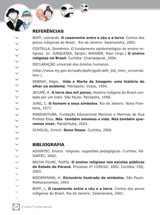 118 Ensino Fundamental
REFERÊNCIAS
BOFF, Leonardo. O casamento entre o céu e a terra. Contos dos
povos indígenas do Brasil. Rio de Janeiro: Salamandra, 2001.
COSTELLA, Domênico. O fundamento epistemológico do ensino re-
ligioso. In: JUNQUEIRA, Sérgio; WAGNER, Raul (orgs.) O ensino
religioso no Brasil. Curitiba: Champagnat, 2004.
DECLARAÇÃO universal dos direitos humanos.
(http://www.mj.gov.br/sedh/dpdh/gpdh/ddh_bib_inter_universal.
htm )
DEBRAY, Régis. Vida e Morte da Imagem: uma história do
olhar no ocidente. Petrópolis: Vozes, 1994.
JECUPÉ, K. A terra dos mil povos. História indígena do Brasil con-
tada por um índio. São Paulo: Peirópolis, 1998.
JUNG, C. O homem e seus símbolos. Rio de Janeiro: Nova Fron-
teira, 1977.
MANDIRITUBA. Fundação Educacional Meninos e Meninas de Rua
Profeta Elias, Nós também amamos a vida. Nós também que-
remos viver. Mandirituba, 2003.
SCHOLGL, Emerli. Dona Ossos. Curitiba, 2006
BIBLIOGRAFIA
ASSINTEC. Ensino religioso: sugestões pedagógicas. Curitiba: AS-
SINTEC, 2002.
BACHA FILHO, Teófilo. O ensino religioso nas escolas públicas
do Estado do Paraná. Processo nº 1299/02. 2002. Curitiba: CEE,
2002.
BIEDERMANN, H. Dicionário ilustrado de símbolos. São Paulo:
Melhoramentos, 1993.
BOFF, L. O casamento entre o céu e a terra. Contos dos povos
indígenas do Brasil. Rio de Janeiro: Salamandra, 2001.
 