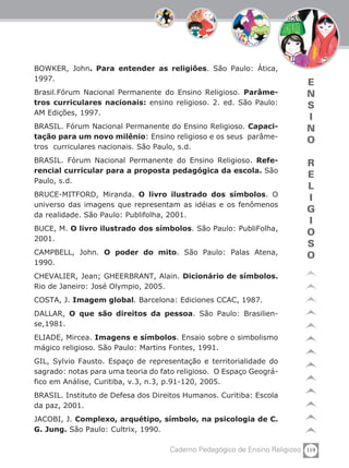 119Caderno Pedagógico de Ensino Religioso
E
N
S
I
N
O
R
E
L
I
G
I
O
S
O
BOWKER, John. Para entender as religiões. São Paulo: Ática,
1997.
Brasil.Fórum Nacional Permanente do Ensino Religioso. Parâme-
tros curriculares nacionais: ensino religioso. 2. ed. São Paulo:
AM Edições, 1997.
BRASIL. Fórum Nacional Permanente do Ensino Religioso. Capaci-
tação para um novo milênio: Ensino religioso e os seus parâme-
tros curriculares nacionais. São Paulo, s.d.
BRASIL. Fórum Nacional Permanente do Ensino Religioso. Refe-
rencial curricular para a proposta pedagógica da escola. São
Paulo, s.d.
BRUCE-MITFORD, Miranda. O livro ilustrado dos símbolos. O
universo das imagens que representam as idéias e os fenômenos
da realidade. São Paulo: Publifolha, 2001.
BUCE, M. O livro ilustrado dos símbolos. São Paulo: PubliFolha,
2001.
CAMPBELL, John. O poder do mito. São Paulo: Palas Atena,
1990.
CHEVALIER, Jean; GHEERBRANT, Alain. Dicionário de símbolos.
Rio de Janeiro: José Olympio, 2005.
COSTA, J. Imagem global. Barcelona: Ediciones CCAC, 1987.
DALLAR, O que são direitos da pessoa. São Paulo: Brasilien-
se,1981.
ELIADE, Mircea. Imagens e símbolos. Ensaio sobre o simbolismo
mágico religioso. São Paulo: Martins Fontes, 1991.
GIL, Sylvio Fausto. Espaço de representação e territorialidade do
sagrado: notas para uma teoria do fato religioso. O Espaço Geográ-
fico em Análise, Curitiba, v.3, n.3, p.91-120, 2005.
BRASIL. Instituto de Defesa dos Direitos Humanos. Curitiba: Escola
da paz, 2001.
JACOBI, J. Complexo, arquétipo, símbolo, na psicologia de C.
G. Jung. São Paulo: Cultrix, 1990.
 